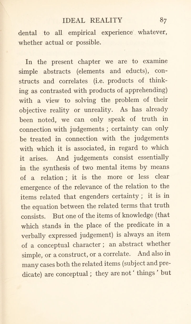 dental to all empirical experience whatever, whether actual or possible. In the present chapter we are to examine simple abstracts (elements and educts), con¬ structs and correlates (i.e. products of think¬ ing as contrasted with products of apprehending) with a view to solving the problem of their objective reality or unreality. As has already been noted, we can only speak of truth in connection with judgements ; certainty can only be treated in connection with the judgements with which it is associated, in regard to which it arises. And judgements consist essentially in the synthesis of two mental items by means of a relation; it is the more or less clear emergence of the relevance of the relation to the items related that engenders certainty ; it is in the equation between the related terms that truth consists. But one of the items of knowledge (that which stands in the place of the predicate in a verbally expressed judgement) is always an item of a conceptual character ; an abstract whether simple, or a construct, or a correlate. And also in many cases both the related items (subject and pre¬ dicate) are conceptual; they are not ‘ things * but