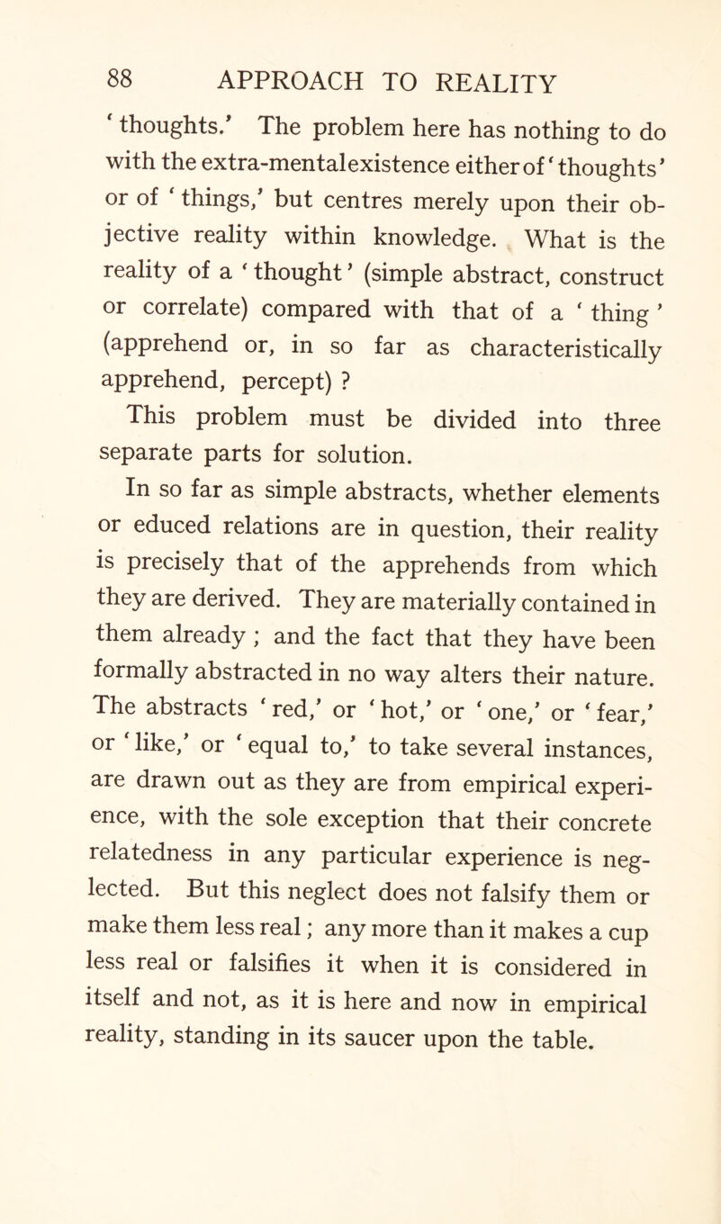 thoughts/ The problem here has nothing to do with the extra-mental existence either of ‘thoughts' or of ‘ things/ but centres merely upon their ob¬ jective reality within knowledge. What is the reality of a ‘ thought ’ (simple abstract, construct or correlate) compared with that of a ‘ thing ’ (apprehend or, in so far as characteristically apprehend, percept) ? This problem must be divided into three separate parts for solution. In so far as simple abstracts, whether elements or educed relations are in question, their reality is precisely that of the apprehends from which they are derived. They are materially contained in them already; and the fact that they have been formally abstracted in no way alters their nature. The abstracts ' red/ or ‘ hot/ or ‘ one/ or ‘ fear/ or Hike/ or ‘ equal to/ to take several instances, are drawn out as they are from empirical experi¬ ence, with the sole exception that their concrete relatedness in any particular experience is neg¬ lected. But this neglect does not falsify them or make them less real; any more than it makes a cup less real or falsifies it when it is considered in itself and not, as it is here and now in empirical reality, standing in its saucer upon the table.