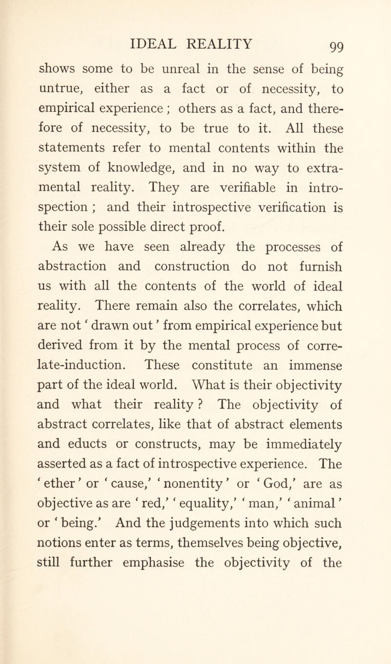 shows some to be unreal in the sense of being untrue, either as a fact or of necessity, to empirical experience ; others as a fact, and there¬ fore of necessity, to be true to it. All these statements refer to mental contents within the system of knowledge, and in no way to extra¬ mental reality. They are verifiable in intro¬ spection ; and their introspective verification is their sole possible direct proof. As we have seen already the processes of abstraction and construction do not furnish us with all the contents of the world of ideal reality. There remain also the correlates, which are not' drawn out ’ from empirical experience but derived from it by the mental process of corre¬ late-induction. These constitute an immense part of the ideal world. What is their objectivity and what their reality ? The objectivity of abstract correlates, like that of abstract elements and educts or constructs, may be immediately asserted as a fact of introspective experience. The ' ether' or * cause/ ‘ nonentity' or ‘ God/ are as objective as are ‘ red/ f equality/ ‘ man/ ' animal ’ or ‘ being/ And the judgements into which such notions enter as terms, themselves being objective, still further emphasise the objectivity of the