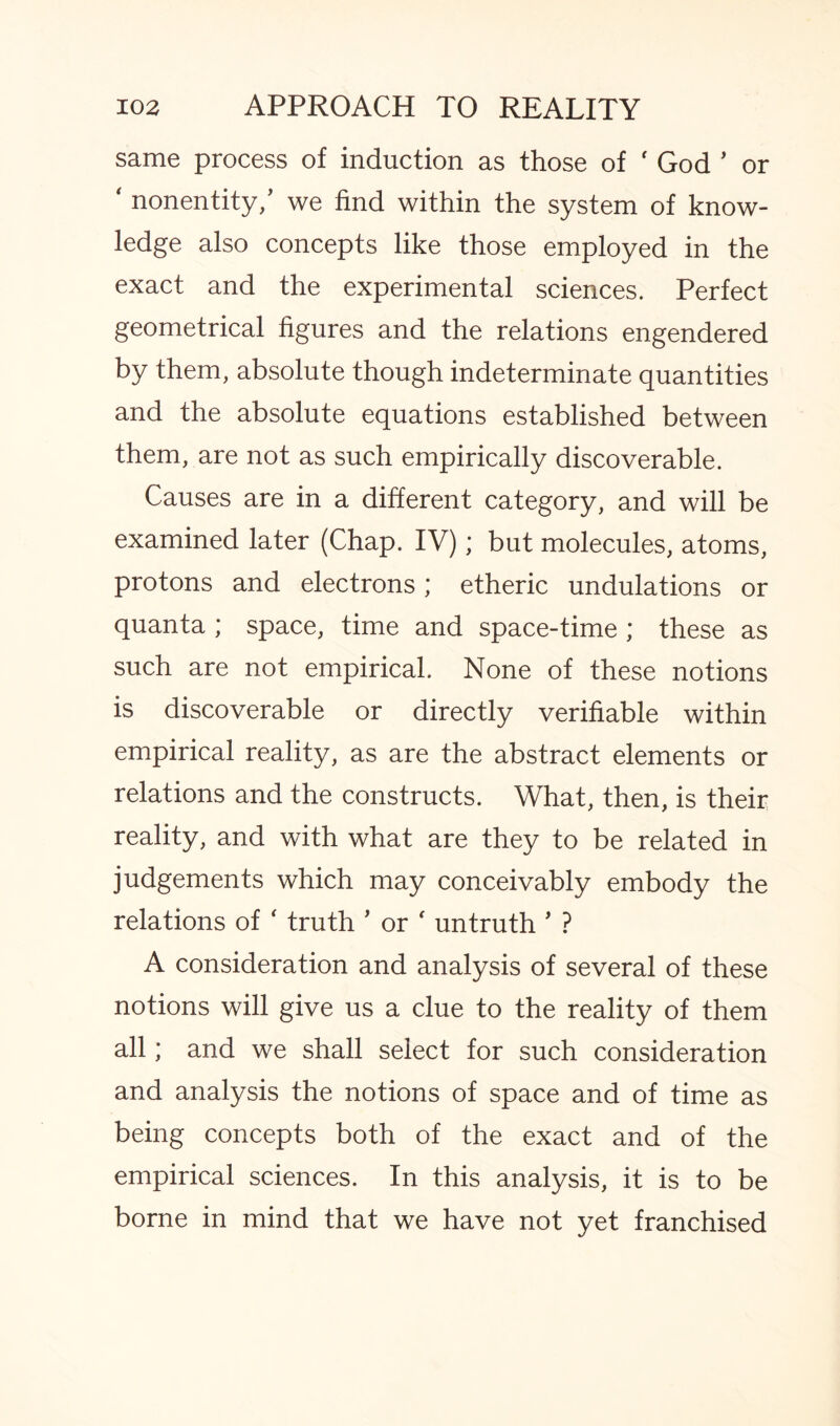 same process of induction as those of ' God ’ or ‘ nonentity,’ we find within the system of know¬ ledge also concepts like those employed in the exact and the experimental sciences. Perfect geometrical figures and the relations engendered by them, absolute though indeterminate quantities and the absolute equations established between them, are not as such empirically discoverable. Causes are in a different category, and will be examined later (Chap. IV); but molecules, atoms, protons and electrons; etheric undulations or quanta ; space, time and space-time; these as such are not empirical. None of these notions is discoverable or directly verifiable within empirical reality, as are the abstract elements or relations and the constructs. What, then, is their reality, and with what are they to be related in judgements which may conceivably embody the relations of ‘ truth ’ or ' untruth ’ ? A consideration and analysis of several of these notions will give us a clue to the reality of them all; and we shall select for such consideration and analysis the notions of space and of time as being concepts both of the exact and of the empirical sciences. In this analysis, it is to be borne in mind that we have not yet franchised