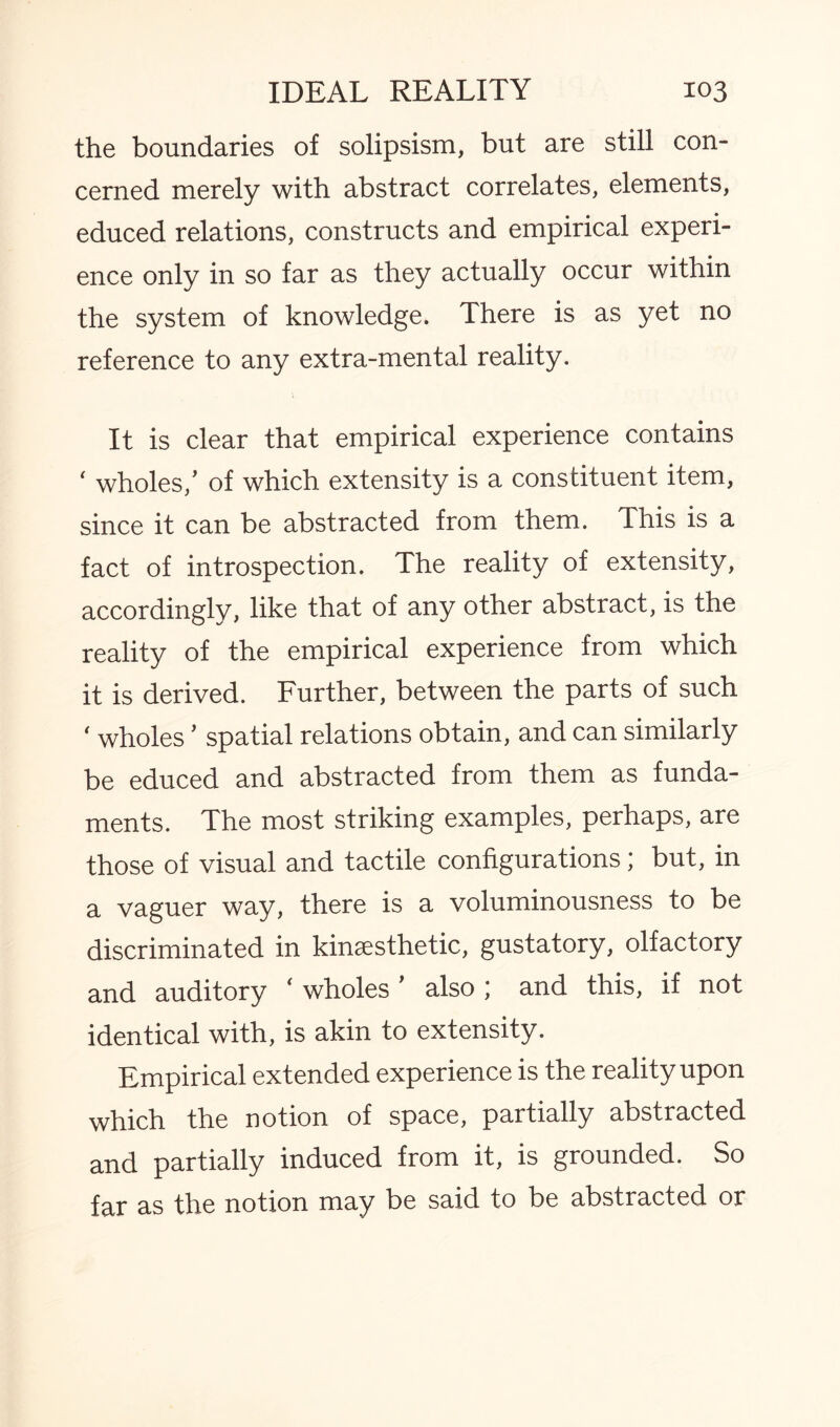 the boundaries of solipsism, but are still con¬ cerned merely with abstract correlates, elements, educed relations, constructs and empirical experi¬ ence only in so far as they actually occur within the system of knowledge. There is as yet no reference to any extra-mental reality. It is clear that empirical experience contains ‘ wholes,’ of which extensity is a constituent item, since it can be abstracted from them. This is a fact of introspection. The reality of extensity, accordingly, like that of any other abstract, is the reality of the empirical experience from which it is derived. Further, between the parts of such ‘ wholes ’ spatial relations obtain, and can similarly be educed and abstracted from them as funda¬ ments. The most striking examples, perhaps, are those of visual and tactile configurations; but, in a vaguer way, there is a voluminousness to be discriminated in kinaesthetic, gustatory, olfactory and auditory ‘ wholes ’ also ; and this, if not identical with, is akin to extensity. Empirical extended experience is the reality upon which the notion of space, partially abstracted and partially induced from it, is grounded. So far as the notion may be said to be abstracted or