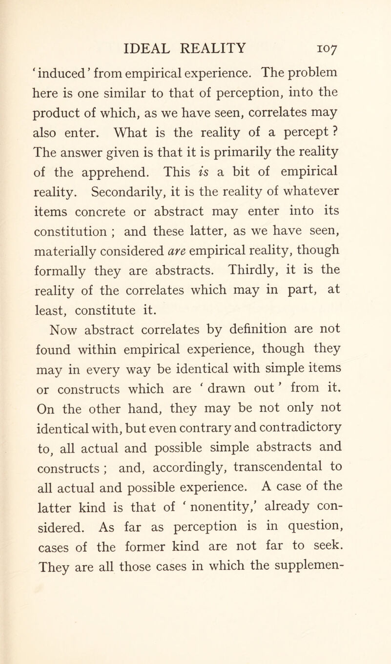 ' induced ’ from empirical experience. The problem here is one similar to that of perception, into the product of which, as we have seen, correlates may also enter. What is the reality of a percept ? The answer given is that it is primarily the reality of the apprehend. This is a bit of empirical reality. Secondarily, it is the reality of whatever items concrete or abstract may enter into its constitution ; and these latter, as we have seen, materially considered are empirical reality, though formally they are abstracts. Thirdly, it is the reality of the correlates which may in part, at least, constitute it. Now abstract correlates by definition are not found within empirical experience, though they may in every way be identical with simple items or constructs which are ' drawn out' from it. On the other hand, they may be not only not identical with, but even contrary and contradictory to, all actual and possible simple abstracts and constructs ; and, accordingly, transcendental to all actual and possible experience. A case of the latter kind is that of ' nonentity/ already con¬ sidered. As far as perception is in question, cases of the former kind are not far to seek. They are all those cases in which the supplemen-