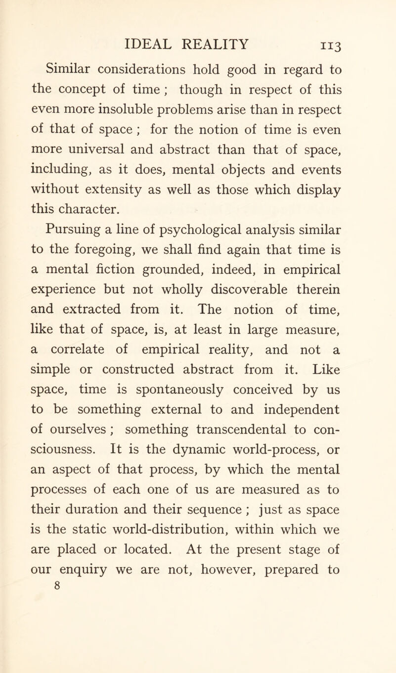 Similar considerations hold good in regard to the concept of time ; though in respect of this even more insoluble problems arise than in respect of that of space ; for the notion of time is even more universal and abstract than that of space, including, as it does, mental objects and events without extensity as well as those which display this character. Pursuing a line of psychological analysis similar to the foregoing, we shall find again that time is a mental fiction grounded, indeed, in empirical experience but not wholly discoverable therein and extracted from it. The notion of time, like that of space, is, at least in large measure, a correlate of empirical reality, and not a simple or constructed abstract from it. Like space, time is spontaneously conceived by us to be something external to and independent of ourselves ; something transcendental to con¬ sciousness. It is the dynamic world-process, or an aspect of that process, by which the mental processes of each one of us are measured as to their duration and their sequence ; just as space is the static world-distribution, within which we are placed or located. At the present stage of our enquiry we are not, however, prepared to 8