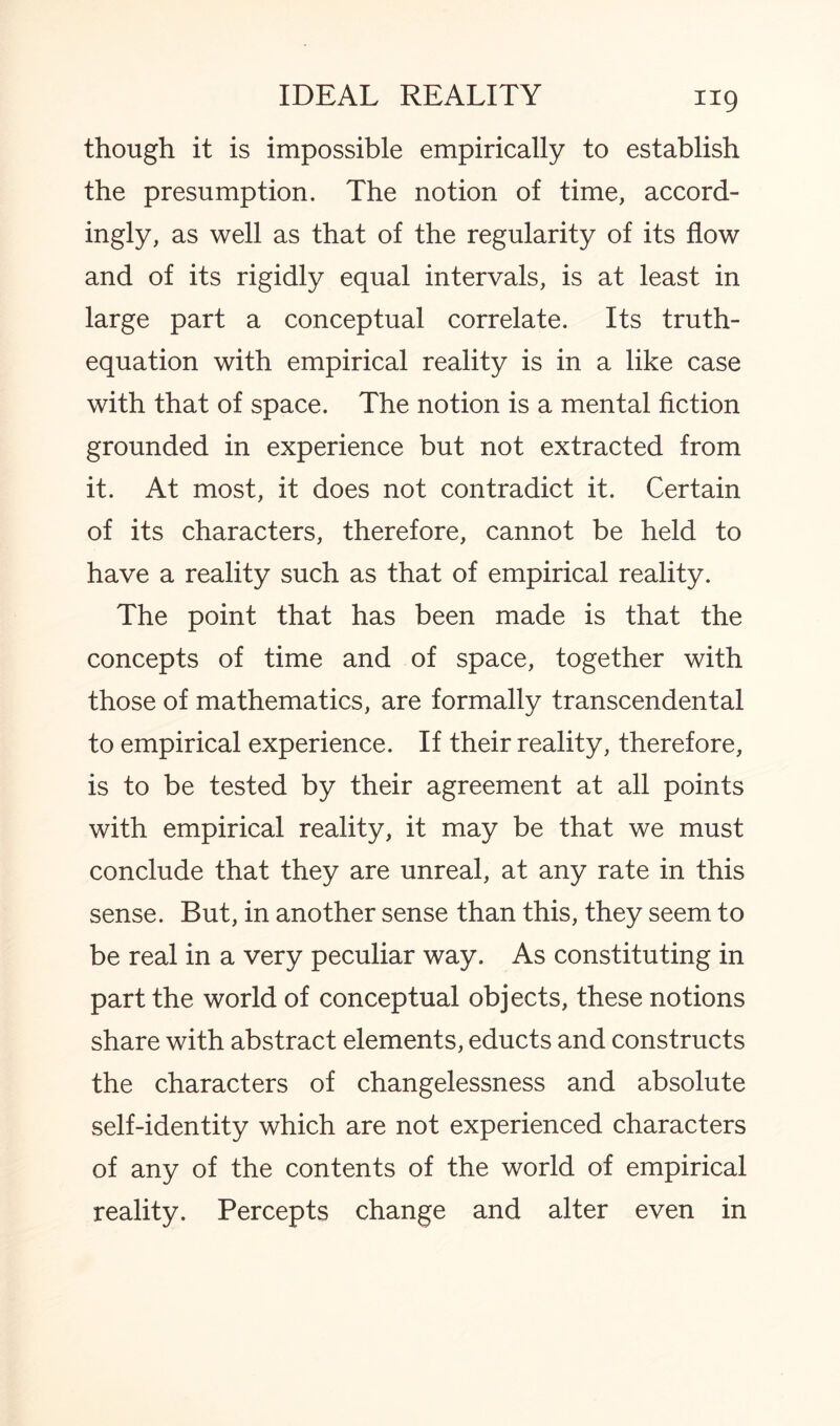 though it is impossible empirically to establish the presumption. The notion of time, accord¬ ingly, as well as that of the regularity of its flow and of its rigidly equal intervals, is at least in large part a conceptual correlate. Its truth- equation with empirical reality is in a like case with that of space. The notion is a mental fiction grounded in experience but not extracted from it. At most, it does not contradict it. Certain of its characters, therefore, cannot be held to have a reality such as that of empirical reality. The point that has been made is that the concepts of time and of space, together with those of mathematics, are formally transcendental to empirical experience. If their reality, therefore, is to be tested by their agreement at all points with empirical reality, it may be that we must conclude that they are unreal, at any rate in this sense. But, in another sense than this, they seem to be real in a very peculiar way. As constituting in part the world of conceptual objects, these notions share with abstract elements, educts and constructs the characters of changelessness and absolute self-identity which are not experienced characters of any of the contents of the world of empirical reality. Percepts change and alter even in