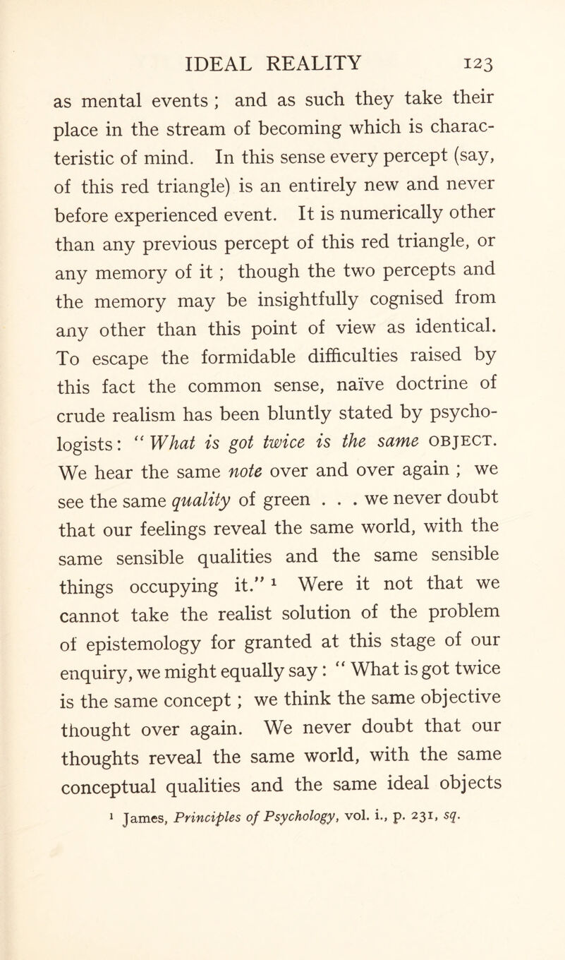 as mental events ; and as such they take their place in the stream of becoming which is charac¬ teristic of mind. In this sense every percept (say, of this red triangle) is an entirely new and never before experienced event. It is numerically other than any previous percept of this red triangle, or any memory of it; though the two percepts and the memory may be insightfully cognised from any other than this point of view as identical. To escape the formidable difficulties raised by this fact the common sense, naive doctrine of crude realism has been bluntly stated by psycho¬ logists: “What is got twice is the same object. We hear the same note over and over again ; we see the same quality of green ... we never doubt that our feelings reveal the same world, with the same sensible qualities and the same sensible things occupying it. 1 Were it not that we cannot take the realist solution of the problem of epistemology for granted at this stage of our enquiry, we might equally say: “ What is got twice is the same concept; we think the same objective thought over again. We never doubt that our thoughts reveal the same world, with the same conceptual qualities and the same ideal objects 1 James, Principles of Psychology, vol. i., p. 231, sq.