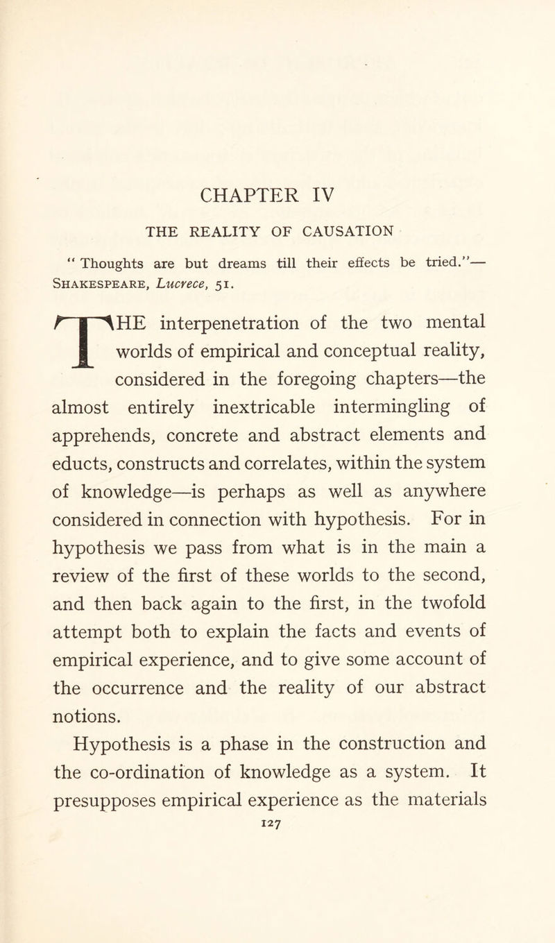 CHAPTER IV THE REALITY OF CAUSATION “ Thoughts are but dreams till their effects be tried.”— Shakespeare, Lucrece, 51. THE interpenetration of the two mental worlds of empirical and conceptual reality, considered in the foregoing chapters—the almost entirely inextricable intermingling of apprehends, concrete and abstract elements and educts, constructs and correlates, within the system of knowledge—is perhaps as well as anywhere considered in connection with hypothesis. For in hypothesis we pass from what is in the main a review of the first of these worlds to the second, and then back again to the first, in the twofold attempt both to explain the facts and events of empirical experience, and to give some account of the occurrence and the reality of our abstract notions. Hypothesis is a phase in the construction and the co-ordination of knowledge as a system. It presupposes empirical experience as the materials