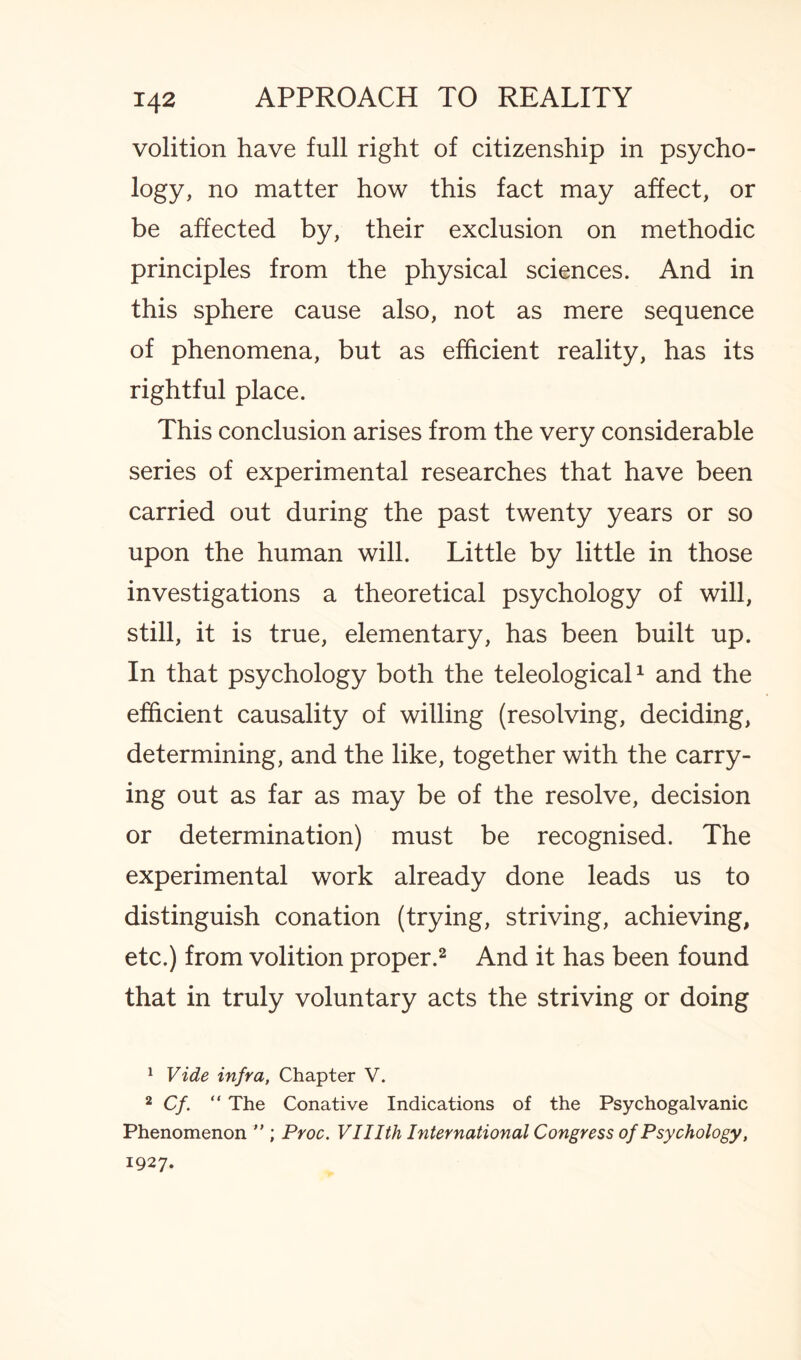 volition have full right of citizenship in psycho¬ logy, no matter how this fact may affect, or be affected by, their exclusion on methodic principles from the physical sciences. And in this sphere cause also, not as mere sequence of phenomena, but as efficient reality, has its rightful place. This conclusion arises from the very considerable series of experimental researches that have been carried out during the past twenty years or so upon the human will. Little by little in those investigations a theoretical psychology of will, still, it is true, elementary, has been built up. In that psychology both the teleological1 and the efficient causality of willing (resolving, deciding, determining, and the like, together with the carry¬ ing out as far as may be of the resolve, decision or determination) must be recognised. The experimental work already done leads us to distinguish conation (trying, striving, achieving, etc.) from volition proper.2 And it has been found that in truly voluntary acts the striving or doing 1 Vide infra, Chapter V. 2 Cf. “ The Conative Indications of the Psychogalvanic Phenomenon ” ; Proc. VUIth International Congress of Psychology, 1927.