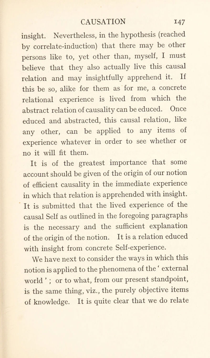 insight. Nevertheless, in the hypothesis (reached by correlate-induction) that there may be other persons like to, yet other than, myself, I must believe that they also actually live this causal relation and may insightfully apprehend it. If this be so, alike for them as for me, a concrete relational experience is lived from which the abstract relation of causality can be educed. Once educed and abstracted, this causal relation, like any other, can be applied to any items of experience whatever in order to see whether or no it will fit them. It is of the greatest importance that some account should be given of the origin of our notion of efficient causality in the immediate experience in which that relation is apprehended with insight. It is submitted that the lived experience of the causal Self as outlined in the foregoing paragraphs is the necessary and the sufficient explanation of the origin of the notion. It is a relation educed with insight from concrete Self-experience. We have next to consider the ways in which this notion is applied to the phenomena of the ‘ external world ’ ; or to what, from our present standpoint, is the same thing, viz., the purely objective items of knowledge. It is quite clear that we do relate