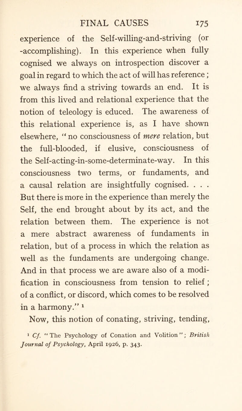 experience of the Self-willing-and-striving (or -accomplishing). In this experience when fully cognised we always on introspection discover a goal in regard to which the act of will has reference; we always find a striving towards an end. It is from this lived and relational experience that the notion of teleology is educed. The awareness of this relational experience is, as I have shown elsewhere, “ no consciousness of mere relation, but the full-blooded, if elusive, consciousness of the Self-acting-in-some-determinate-way. In this consciousness two terms, or fundaments, and a causal relation are insightfully cognised. . . . But there is more in the experience than merely the Self, the end brought about by its act, and the relation between them. The experience is not a mere abstract awareness of fundaments in relation, but of a process in which the relation as well as the fundaments are undergoing change. And in that process we are aware also of a modi¬ fication in consciousness from tension to relief ; of a conflict, or discord, which comes to be resolved in a harmony.” 1 Now, this notion of conating, striving, tending, 1 Cf. “ The Psychology of Conation and Volition ”; British Journal of Psychology, April 1926, p. 343.