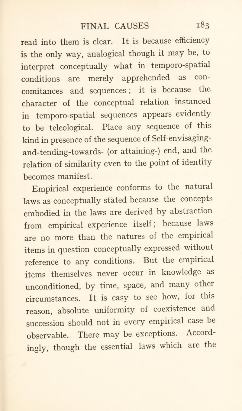 read into them is clear. It is because efficiency is the only way, analogical though it may be, to interpret conceptually what in temporo-spatial conditions are merely apprehended as con¬ comitances and sequences; it is because the character of the conceptual relation instanced in temporo-spatial sequences appears evidently to be teleological. Place any sequence of this kind in presence of the sequence of Self-envisaging- and-tending-towards- (or attaining-) end, and the relation of similarity even to the point of identity becomes manifest. Empirical experience conforms to the natural laws as conceptually stated because the concepts embodied in the laws are derived by abstraction from empirical experience itself; because laws are no more than the natures of the empirical items in question conceptually expressed without reference to any conditions. But the empirical items themselves never occur in knowledge as unconditioned, by time, space, and many other circumstances. It is easy to see how, for this reason, absolute uniformity of coexistence and succession should not in every empirical case be observable. There may be exceptions. Accord¬ ingly, though the essential laws which are the