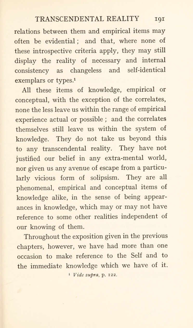 relations between them and empirical items may often be evidential; and that, where none of these introspective criteria apply, they may still display the reality of necessary and internal consistency as changeless and self-identical exemplars or types.1 All these items of knowledge, empirical or conceptual, with the exception of the correlates, none the less leave us within the range of empirical experience actual or possible ; and the correlates themselves still leave us within the system of knowledge. They do not take us beyond this to any transcendental reality. They have not justified our belief in any extra-mental world, nor given us any avenue of escape from a particu¬ larly vicious form of solipsism. They are all phenomenal, empirical and conceptual items of knowledge alike, in the sense of being appear¬ ances in knowledge, which may or may not have reference to some other realities independent of our knowing of them. Throughout the exposition given in the previous chapters, however, we have had more than one occasion to make reference to the Self and to the immediate knowledge which we have of it. 1 Vide supra, p. 122.