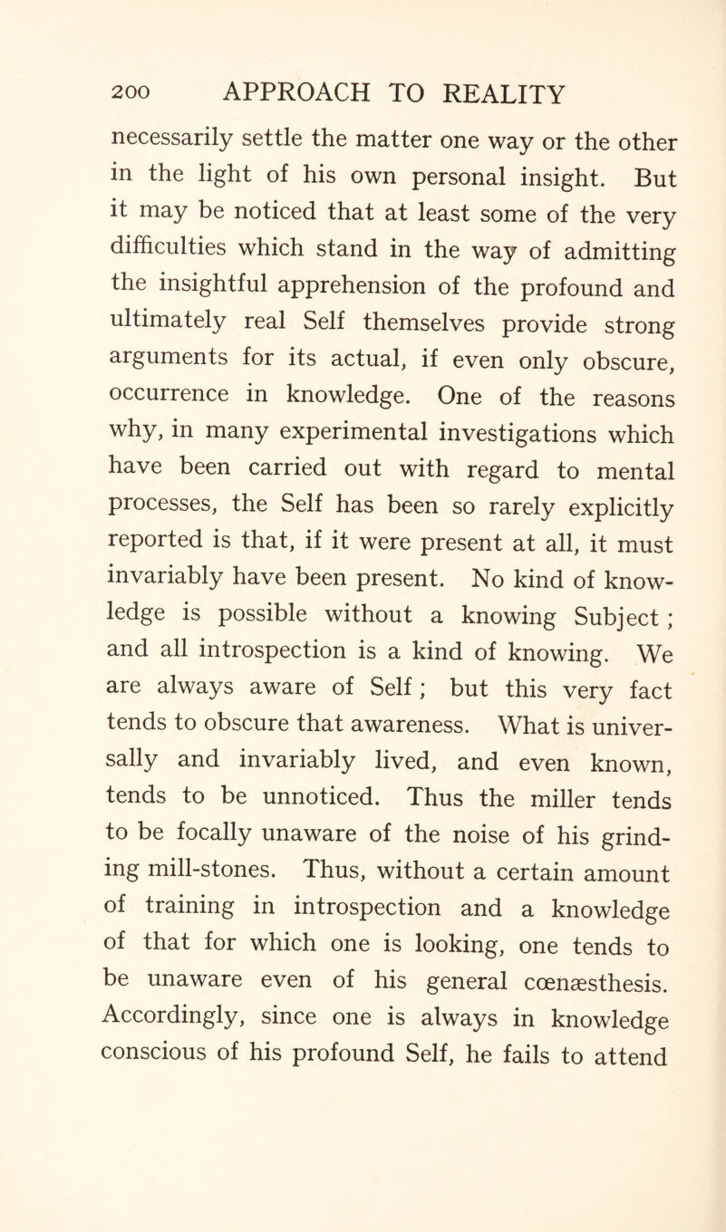 necessarily settle the matter one way or the other in the light of his own personal insight. But it may be noticed that at least some of the very difficulties which stand in the way of admitting the insightful apprehension of the profound and ultimately real Self themselves provide strong arguments for its actual, if even only obscure, occurrence in knowledge. One of the reasons why, in many experimental investigations which have been carried out with regard to mental processes, the Self has been so rarely explicitly reported is that, if it were present at all, it must invariably have been present. No kind of know¬ ledge is possible without a knowing Subject ; and all introspection is a kind of knowing. We are always aware of Self; but this very fact tends to obscure that awareness. What is univer¬ sally and invariably lived, and even known, tends to be unnoticed. Thus the miller tends to be focally unaware of the noise of his grind¬ ing mill-stones. Thus, without a certain amount of training in introspection and a knowledge of that for which one is looking, one tends to be unaware even of his general ccenaesthesis. Accordingly, since one is always in knowledge conscious of his profound Self, he fails to attend