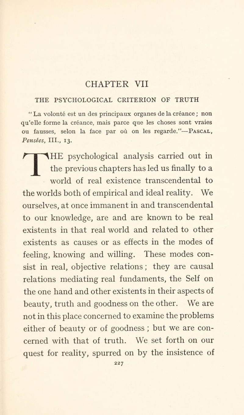 CHAPTER VII THE PSYCHOLOGICAL CRITERION OF TRUTH “ La volonte est un des principaux organes de la creance; non qu’elle forme la creance, mais parce que les choses sont vraies ou fausses, selon la face par ou on les regarde.”—Pascal, Pens£es, III., 13. THE psychological analysis carried out in the previous chapters has led us finally to a world of real existence transcendental to the worlds both of empirical and ideal reality. We ourselves, at once immanent in and transcendental to our knowledge, are and are known to be real existents in that real world and related to other existents as causes or as effects in the modes of feeling, knowing and willing. These modes con¬ sist in real, objective relations; they are causal relations mediating real fundaments, the Self on the one hand and other existents in their aspects of beauty, truth and goodness on the other. We are not in this place concerned to examine the problems either of beauty or of goodness ; but we are con¬ cerned with that of truth. We set forth on our quest for reality, spurred on by the insistence of