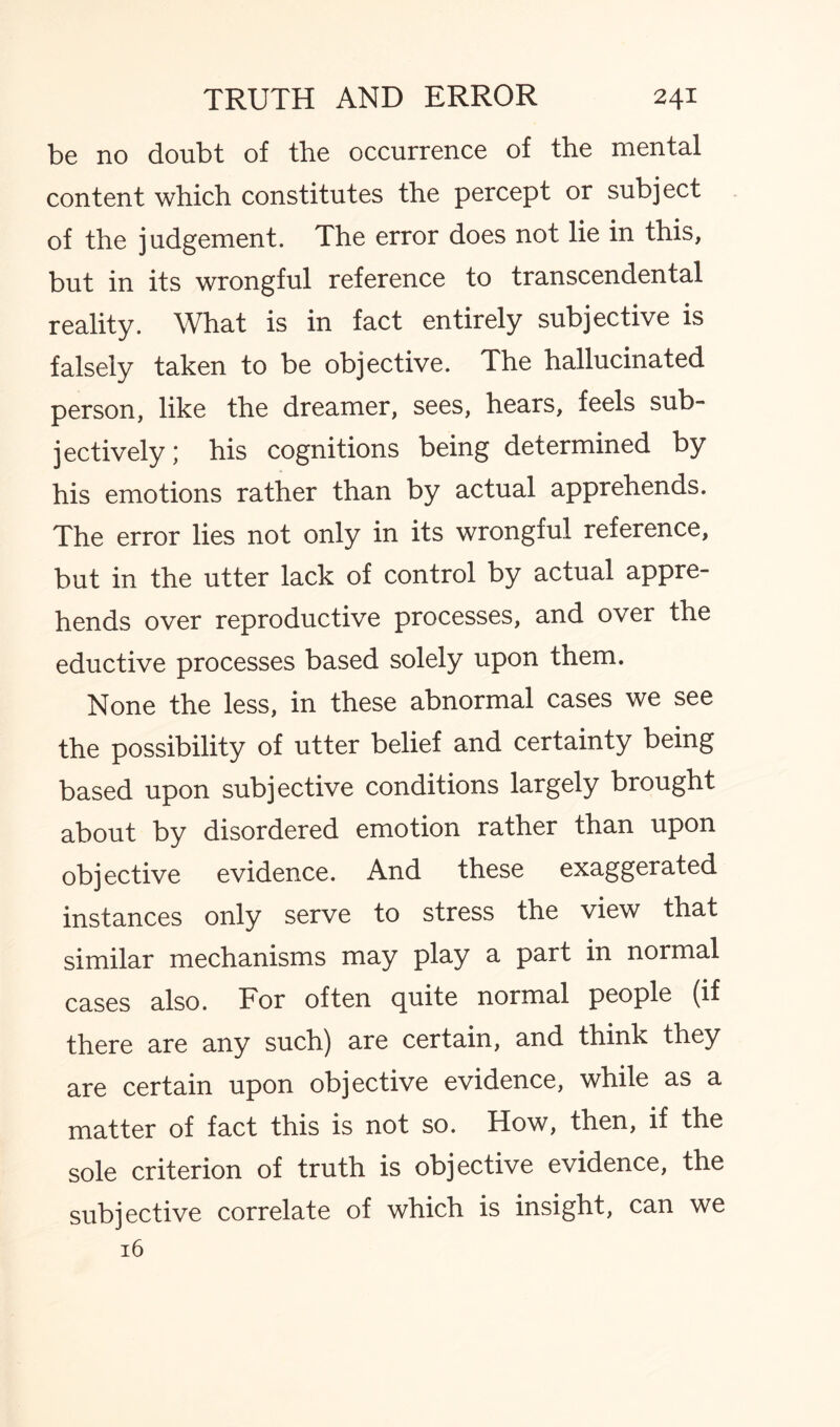 be no doubt of the occurrence of the mental content which constitutes the percept or subject of the judgement. The error does not lie in this, but in its wrongful reference to transcendental reality. What is in fact entirely subjective is falsely taken to be objective. The hallucinated person, like the dreamer, sees, hears, feels sub¬ jectively; his cognitions being determined by his emotions rather than by actual apprehends. The error lies not only in its wrongful reference, but in the utter lack of control by actual appre¬ hends over reproductive processes, and over the eductive processes based solely upon them. None the less, in these abnormal cases we see the possibility of utter belief and certainty being based upon subjective conditions largely brought about by disordered emotion rather than upon objective evidence. And these exaggerated instances only serve to stress the view that similar mechanisms may play a part in normal cases also. For often quite normal people (if there are any such) are certain, and think they are certain upon objective evidence, while as a matter of fact this is not so. How, then, if the sole criterion of truth is objective evidence, the subjective correlate of which is insight, can we 16