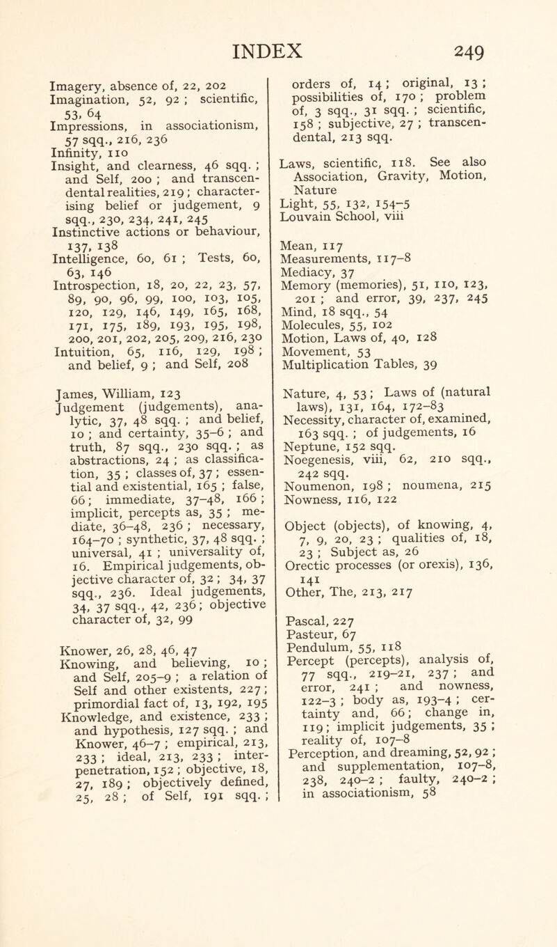 Imagery, absence of, 22, 202 Imagination, 52, 92 ; scientific, 53. 64 ... Impressions, in associatiomsm, 57 sqq., 216, 236 Infinity, no Insight, and clearness, 46 sqq. ; and Self, 200 ; and transcen¬ dental realities, 219 ; character¬ ising belief or judgement, 9 sqq., 230, 234, 241, 245 Instinctive actions or behaviour, 137. 138 Intelligence, 60, 61 ; Tests, 60, 63, 146 Introspection, 18, 20, 22, 23, 57, 89, 90, 96, 99, 100, 103, 105, 120, 129, 146, 149, 165, 168, 171, 175* i89, 193. I95» 198, 200, 201, 202, 205, 209, 216, 230 Intuition, 65, 116, 129, 198 ; and belief, 9 ; and Self, 208 James, William, 123 Judgement (judgements), ana¬ lytic, 37, 48 sqq. ; and belief, 10 ; and certainty, 35-6 ; and truth, 87 sqq., 230 sqq. ; as abstractions, 24 ; as classifica¬ tion, 35; classes of, 37 ; essen¬ tial and existential, 165 ; false, 66; immediate, 37-48, 166 ; implicit, percepts as, 35 ; me¬ diate, 36-48, 236 ; necessary, 164-70 ; synthetic, 37, 48 sqq. ; universal, 41 ; universality of, 16. Empirical judgements, ob¬ jective character of, 32 ; 34, 37 sqq., 236. Ideal judgements, 34. 37 sqq., 42, 236; objective character of, 32, 99 Knower, 26, 28, 46, 47 Knowing, and believing, 10 ; and Self, 205-9 ; a relation of Self and other existents, 227; primordial fact of, 13, 192, 195 Knowledge, and existence, 233 ; and hypothesis, 127 sqq. ; and Knower, 46-7 ; empirical, 213, 233 ; ideal, 213, 233 ; inter¬ penetration, 152 ; objective, 18, 27, 189 ; objectively defined, 25, 28; of Self, 191 sqq.; orders of, 14; original, 13 ; possibilities of, 170 ; problem of, 3 sqq., 31 sqq. ; scientific, 158 ; subjective, 27 ; transcen¬ dental, 213 sqq. Laws, scientific, 118. See also Association, Gravity, Motion, Nature Light, 55, 132, 154-5 Louvain School, viii Mean, 117 Measurements, 117-8 Mediacy, 37 Memory (memories), 51, no, 123, 201 ; and error, 39, 237, 245 Mind, 18 sqq., 54 Molecules, 55, 102 Motion, Laws of, 40, 128 Movement, 53 Multiplication Tables, 39 Nature, 4, 53 ; Laws of (natural laws), 131, 164, 172-83 Necessity, character of, examined, 163 sqq. ; of judgements, 16 Neptune, 152 sqq. Noegenesis, viii, 62, 210 sqq., 242 sqq. Noumenon, 198 ; noumena, 215 Nowness, 116, 122 Object (objects), of knowing, 4, 7, 9, 20, 23 ; qualities of, 18, 23 ; Subject as, 26 Orectic processes (or orexis), 136, 141 Other, The, 213, 217 Pascal, 227 Pasteur, 67 Pendulum, 55, 118 Percept (percepts), analysis of, 77 sqq., 219-21, 237 ; and error, 241 ; and nowness, 122-3 ; body as, 193-4 I cer_ tainty and, 66; change in, 119; implicit judgements, 35 ; reality of, 107-8 Perception, and dreaming, 52, 92 ; and supplementation, 107-8, 238, 240-2 ; faulty, 240-2 ; in associationism, 58