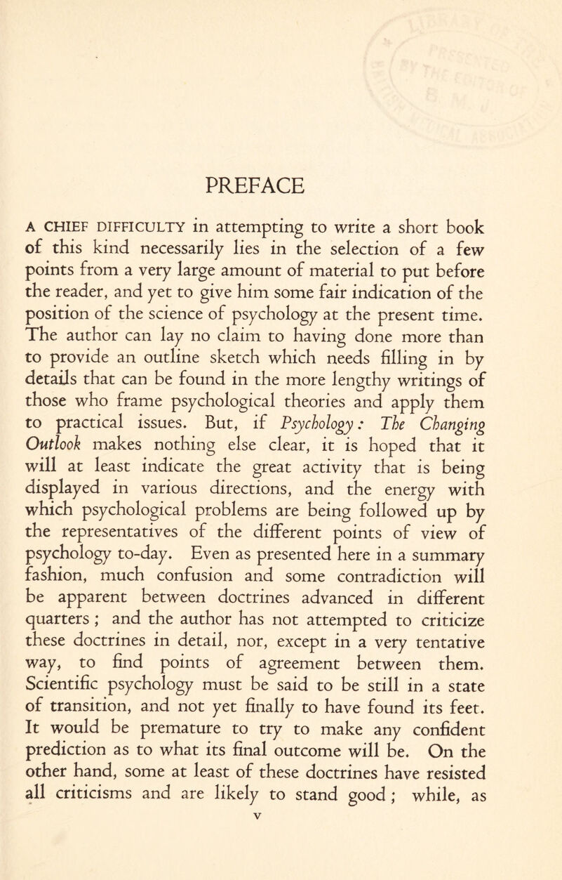 PREFACE A CHIEF difficulty in attempting to write a short book of this kind necessarily lies in the selection of a few points from a very large amount of material to put before the reader, and yet to give him some fair indication of the position of the science of psychology at the present time. The author can lay no claim to having done more than to provide an outline sketch which needs filling in by details that can be found in the more lengthy writings of those who frame psychological theories and apply them to practical issues. But, if Psychology: The Changing Outlook makes nothing else clear, it is hoped that it will at least indicate the great activity that is being displayed in various directions, and the energy with which psychological problems are being followed up by the representatives of the different points of view of psychology to-day. Even as presented here in a summary fashion, much confusion and some contradiction will be apparent between doctrines advanced in different quarters ; and the author has not attempted to criticize these doctrines in detail, nor, except in a very tentative way, to find points of agreement between them. Scientific psychology must be said to be still in a state of transition, and not yet finally to have found its feet. It would be premature to try to make any confident prediction as to what its final outcome will be. On the other hand, some at least of these doctrines have resisted all criticisms and are likely to stand good ; while, as