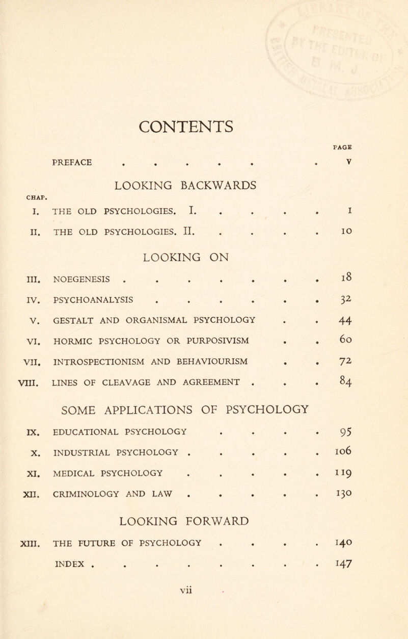 CONTENTS PREFACE ..... LOOKING BACKWARDS CHAP. I. THE OLD PSYCHOLOGIES. I. II. THE OLD PSYCHOLOGIES. II. LOOKING ON III. NOEGENESIS . . . . . IV. PSYCHOANALYSIS . . . . V. GESTALT AND ORGANISMAL PSYCHOLOGY VI. HORMIC PSYCHOLOGY OR PURPOSIVISM VII. INTROSPECTIONISM AND BEHAVIOURISM VIII. LINES OF CLEAVAGE AND AGREEMENT . PAGE V I IO 18 32 44 60 72 84 SOME APPLICATIONS IX. EDUCATIONAL PSYCHOLOGY X. INDUSTRIAL PSYCHOLOGY . XI. MEDICAL PSYCHOLOGY XII. CRIMINOLOGY AND LAW OF PSYCHOLOGY • • • • 106 . 119 . . , . 130 LOOKING FORWARD XIII. THE FUTURE OF PSYCHOLOGY INDEX ..... 140 147