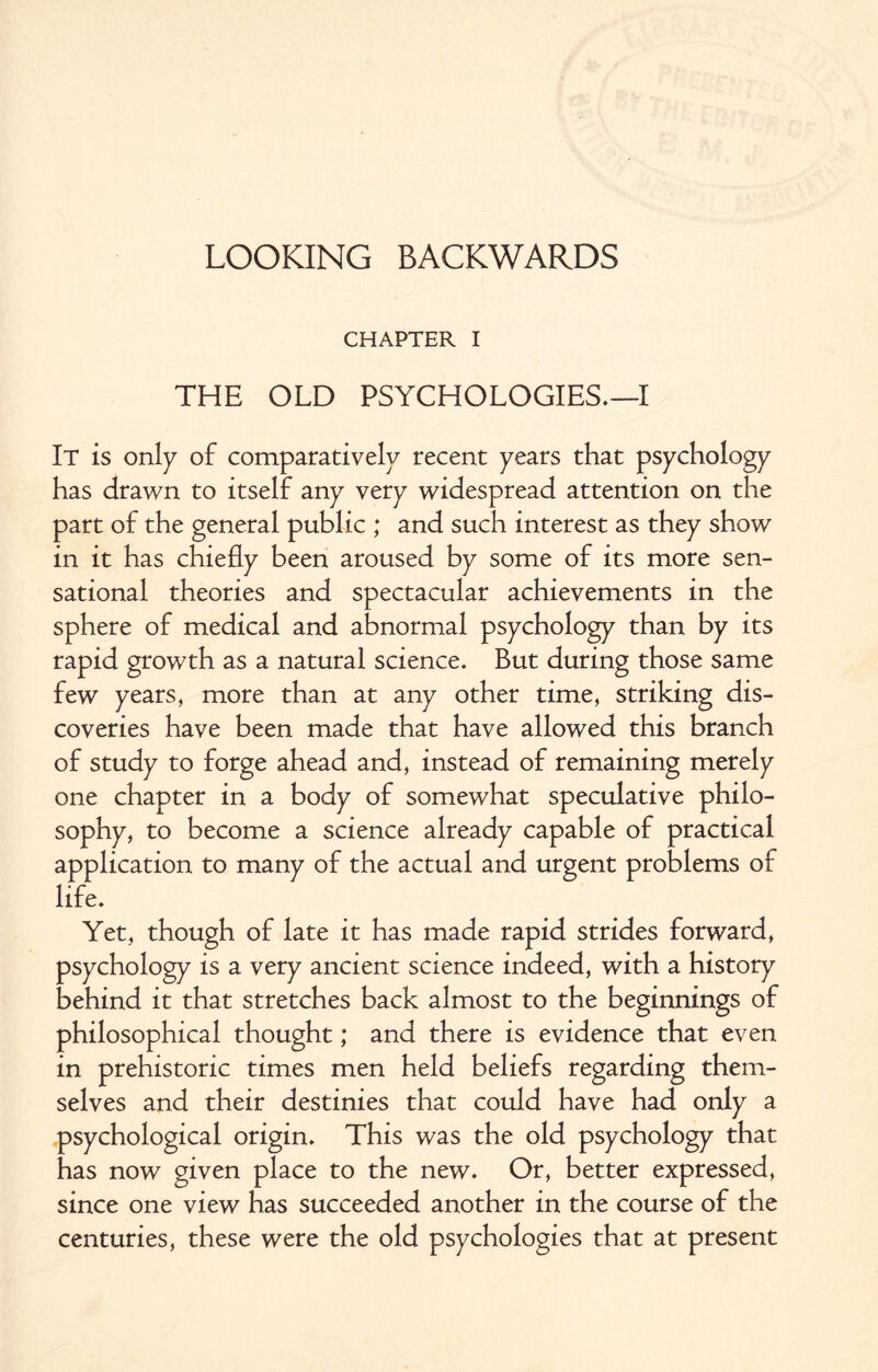 LOOKING BACKWARDS CHAPTER I THE OLD PSYCHOLOGIES.—I It is only of comparatively recent years that psychology has drawn to itself any very widespread attention on the part of the general public ; and such interest as they show in it has chiefly been aroused by some of its more sen¬ sational theories and spectacular achievements in the sphere of medical and abnormal psychology than by its rapid growth as a natural science. But during those same few years, more than at any other time, striking dis¬ coveries have been made that have allowed this branch of study to forge ahead and, instead of remaining merely one chapter in a body of somewhat speculative philo¬ sophy, to become a science already capable of practical application to many of the actual and urgent problems of life. Yet, though of late it has made rapid strides forward, psychology is a very ancient science indeed, with a history behind it that stretches back almost to the beginnings of philosophical thought; and there is evidence that even in prehistoric times men held beliefs regarding them¬ selves and their destinies that could have had only a psychological origin. This was the old psychology that has now given place to the new. Or, better expressed, since one view has succeeded another in the course of the centuries, these were the old psychologies that at present