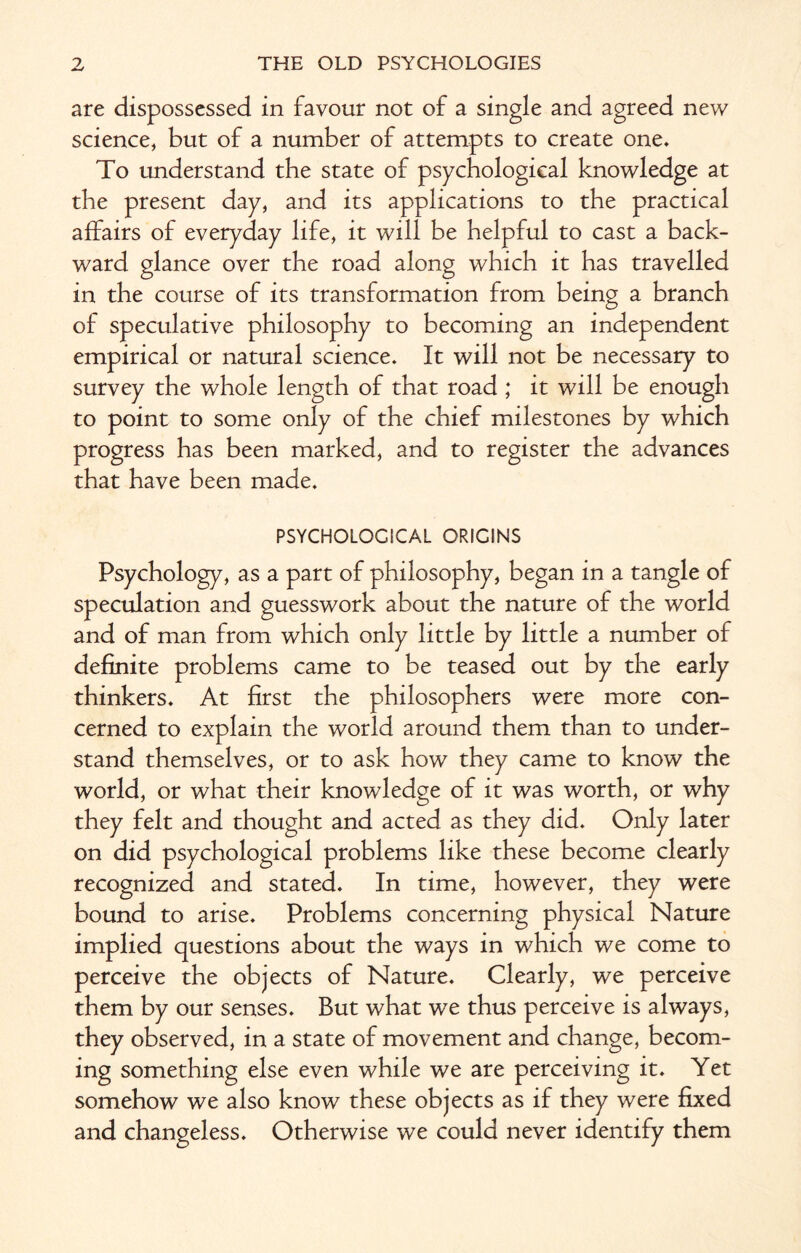 are dispossessed in favour not of a single and agreed new science, but of a number of attempts to create one. To understand the state of psychological knowledge at the present day, and its applications to the practical affairs of everyday life, it will be helpful to cast a back¬ ward glance over the road along which it has travelled in the course of its transformation from being a branch of speculative philosophy to becoming an independent empirical or natural science. It will not be necessary to survey the whole length of that road ,* it will be enough to point to some only of the chief milestones by which progress has been marked, and to register the advances that have been made. PSYCHOLOGICAL ORIGINS Psychology, as a part of philosophy, began in a tangle of speculation and guesswork about the nature of the world and of man from which only little by little a number of definite problems came to be teased out by the early thinkers. At first the philosophers were more con¬ cerned to explain the world around them than to under¬ stand themselves, or to ask how they came to know the world, or what their knowledge of it was worth, or why they felt and thought and acted as they did. Only later on did psychological problems like these become clearly recognized and stated. In time, however, they were bound to arise. Problems concerning physical Nature implied questions about the ways in which we come to perceive the objects of Nature. Clearly, we perceive them by our senses. But what we thus perceive is always, they observed, in a state of movement and change, becom¬ ing something else even while we are perceiving it. Yet somehow we also know these objects as if they were fixed and changeless. Otherwise we could never identify them