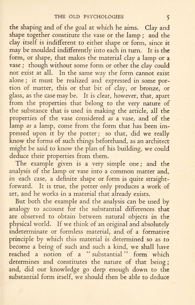 the shaping and of the goal at which he aims. Clap and shape together constitute the vase or the lamp ; and the clay itself is indifferent to either shape or form, since it may be moulded indifferently into each in turn. It is the form, or shape, that makes the material clay a lamp or a vase ; though without some form or other the clay could not exist at all. In the same way the form cannot exist alone ; it must be realized and expressed in some por¬ tion of matter, this or that bit of clay, or bronze, or glass, as the case may be. It is clear, however, that, apart from the properties that belong to the very nature of the substance that is used in making the article, all the properties of the vase considered as a vase, and of the lamp as a lamp, come from the form that has been im¬ pressed upon it by the potter; so that, did we really know the forms of such things beforehand, as an architect might be said to know the plan of his building, we could deduce their properties from them. The example given is a very simple one; and the analysis of the lamp or vase into a common matter and, in each case, a definite shape or form is quite straight¬ forward. It is true, the potter only produces a work of art, and he works in a material that already exists. But both the example and the analysis can be used by analogy to account for the substantial differences that are observed to obtain between natural objects in the physical world. If we think of an original and absolutely indeterminate or formless material, and of a formative principle by which this material is determined so as to become a being of such and such a kind, we shall have reached a notion of a “ substantial ” form which determines and constitutes the nature of that being; and, did our knowledge go deep enough down to the substantial form itself, we should then be able to deduce