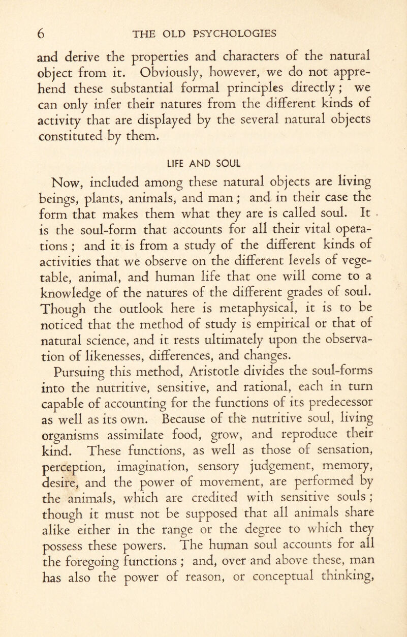 and derive the properties and characters of the natural object from it. Obviously, however, we do not appre¬ hend these substantial formal principles directly ; we can only infer their natures from the different kinds of activity that are displayed by the several natural objects constituted by them. LIFE AND SOUL Now, included among these natural objects are living beings, plants, animals, and man; and in their case the form that makes them what they are is called soul. It . is the soul-form that accounts for all their vital opera¬ tions ; and it is from a study of the different kinds of activities that we observe on the different levels of vege¬ table, animal, and human life that one will come to a knowledge of the natures of the different grades of soul. Though the outlook here is metaphysical, it is to be noticed that the method of study is empirical or that of natural science, and it rests ultimately upon the observa¬ tion of likenesses, differences, and changes. Pursuing this method, Aristotle divides the soul-forms into the nutritive, sensitive, and rational, each in turn capable of accounting for the functions of its predecessor as well as its own. Because of the nutritive soul, living organisms assimilate food, grow, and reproduce their kind. These functions, as well as those of sensation, perception, imagination, sensory judgement, memory, desire, and the power of movement, are performed by the animals, which are credited with sensitive souls ; though it must not be supposed that all animals share alike either in the range or the degree to which they possess these powers. The human soul accounts for all the foregoing functions ; and, over and above these, man has also the power of reason, or conceptual thinking,