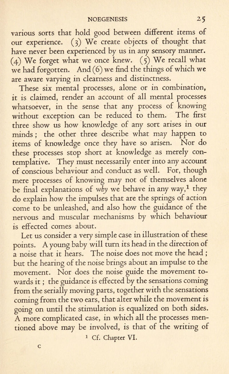 various sorts that hold good between different items of our experience. (3) We create objects of thought that have never been experienced by us in any sensory manner. (4) We forget what we once knew. (5) We recall what we had forgotten. And (6) we find the things of which we are aware varying in clearness and distinctness. These six mental processes, alone or in combination, it is claimed, render an account of all mental processes whatsoever, in the sense that any process of knowing without exception can be reduced to them. The first three show us how knowledge of any sort arises in our minds ; the other three describe what may happen to items of knowledge once they have so arisen. Nor do these processes stop short at knowledge as merely con¬ templative. They must necessarily enter into any account of conscious behaviour and conduct as well. For, though mere processes of knowing may not of themselves alone be final explanations of why we behave in any way,1 they do explain how the impulses that are the springs of action come to be unleashed, and also how the guidance of the nervous and muscular mechanisms by which behaviour is effected comes about. Let us consider a very simple case in illustration of these points. A young baby will turn its head in the direction of a noise that it hears. The noise does not move the head ; but the hearing of the noise brings about an impulse to the movement. Nor does the noise guide the movement to¬ wards it; the guidance is effected by the sensations coming from the serially moving parts, together with the sensations coming from the two ears, that alter while the movement is going on until the stimulation is equalized on both sides. A more complicated case, in which all the processes men¬ tioned above may be involved, is that of the writing of