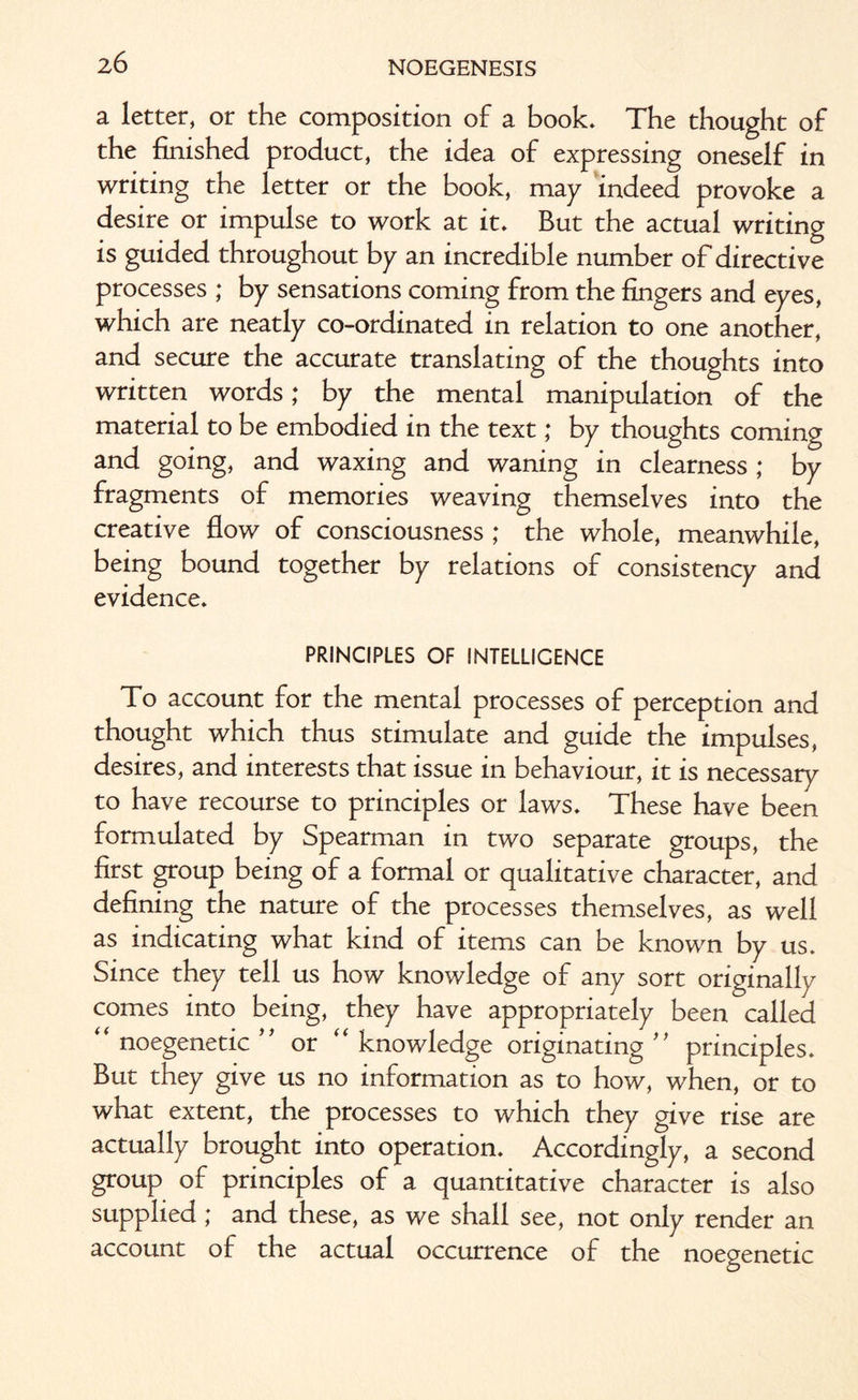 a letter, or the composition of a book. The thought of the finished product, the idea of expressing oneself in writing the letter or the book, may indeed provoke a desire or impulse to work at it. But the actual writing is guided throughout by an incredible number of directive processes ; by sensations coming from the fingers and eyes, which are neatly co-ordinated in relation to one another, and secure the accurate translating of the thoughts into written words; by the mental manipulation of the material to be embodied in the text; by thoughts coming and going, and waxing and waning in clearness ; by fragments of memories weaving themselves into the creative flow of consciousness ; the whole, meanwhile, being bound together by relations of consistency and evidence. PRINCIPLES OF INTELLIGENCE To account for the mental processes of perception and thought which thus stimulate and guide the impulses, desires, and interests that issue in behaviour, it is necessary to have recourse to principles or laws. These have been formulated by Spearman in two separate groups, the first group being of a formal or qualitative character, and defining the nature of the processes themselves, as well as indicating what kind of items can be known by us. Since they tell us how knowledge of any sort originally comes into being, they have appropriately been called “ noegenetic ” or “ knowledge originating ” principles. But they give us no information as to how, when, or to what extent, the processes to which they give rise are actually brought into operation. Accordingly, a second group of principles of a quantitative character is also supplied; and these, as we shall see, not only render an account of the actual occurrence of the noegenetic