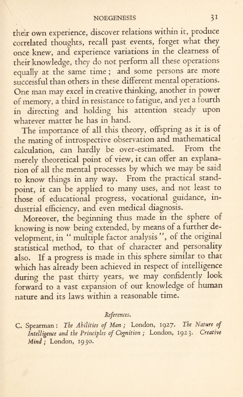 their own experience, discover relations within it, produce correlated thoughts, recall past events, forget what they once knew, and experience variations in the clearness of their knowledge, they do not perform all these operations equally at the same time ; and some persons are more successful than others in these different mental operations. One man may excel in creative thinking, another in power of memory, a third in resistance to fatigue, and yet a fourth in directing and holding his attention steady upon whatever matter he has in hand. The importance of all this theory, offspring as it is of the mating of introspective observation and mathematical calculation, can hardly be over-estimated. From the merely theoretical point of view, it can offer an explana¬ tion of all the mental processes by which we may be said to know things in any way. From the practical stand¬ point, it can be applied to many uses, and not least to those of educational progress, vocational guidance, in¬ dustrial efficiency, and even medical diagnosis. Moreover, the beginning thus made in the sphere of knowing is now being extended, by means of a further de¬ velopment, in “ multiple factor analysis , of the original statistical method, to that of character and personality also. If a progress is made in this sphere similar to that which has already been achieved in respect of intelligence during the past thirty years, we may confidently look forward to a vast expansion of our knowledge of human nature and its laws within a reasonable time. References. C. Spearman : The Abilities of Man ; London, 1927. The Nature of Intelligence and the Principles of Cognition ; London, 1923. Creative Mind; London, 1930.