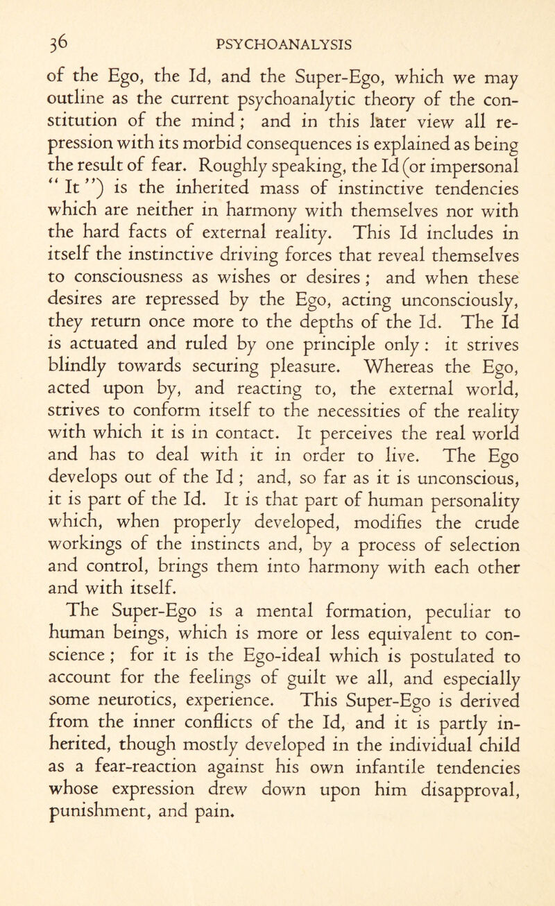 of the Ego, the Id, and the Super-Ego, which we may outline as the current psychoanalytic theory of the con¬ stitution of the mind ; and in this later view all re¬ pression with its morbid consequences is explained as being the result of fear. Roughly speaking, the Id (or impersonal “It”) is the inherited mass of instinctive tendencies which are neither in harmony with themselves nor with the hard facts of external reality. This Id includes in itself the instinctive driving forces that reveal themselves to consciousness as wishes or desires ; and when these desires are repressed by the Ego, acting unconsciously, they return once more to the depths of the Id. The Id is actuated and ruled by one principle only: it strives blindly towards securing pleasure. Whereas the Ego, acted upon by, and reacting to, the external world, strives to conform itself to the necessities of the reality with which it is in contact. It perceives the real world and has to deal with it in order to live. The Ego develops out of the Id ; and, so far as it is unconscious, it is part of the Id. It is that part of human personality which, when properly developed, modifies the crude workings of the instincts and, by a process of selection and control, brings them into harmony with each other and with itself. The Super-Ego is a mental formation, peculiar to human beings, which is more or less equivalent to con¬ science ; for it is the Ego-ideal which is postulated to account for the feelings of guilt we all, and especially some neurotics, experience. This Super-Ego is derived from the inner conflicts of the Id, and it is partly in¬ herited, though mostly developed in the individual child as a fear-reaction against his own infantile tendencies whose expression drew down upon him disapproval, punishment, and pain.