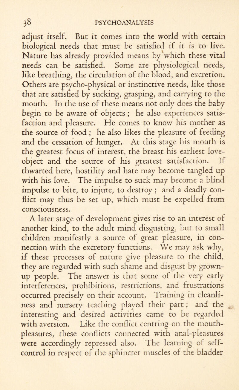 adjust itself. But it comes into the world with certain biological needs that must be satisfied if it is to live. Nature has already provided means by which these vital needs can be satisfied. Some are physiological needs, like breathing, the circulation of the blood, and excretion. Others are psycho-physical or instinctive needs, like those that are satisfied by sucking, grasping, and carrying to the mouth. In the use of these means not only does the baby begin to be aware of objects ; he also experiences satis¬ faction and pleasure. He comes to know his mother as the source of food ; he also likes the pleasure of feeding and the cessation of hunger. At this stage his mouth is the greatest focus of interest, the breast his earliest love- object and the source of his greatest satisfaction. If thwarted here, hostility and hate may become tangled up with his love. The impulse to suck may become a blind impulse to bite, to injure, to destroy ; and a deadly con¬ flict may thus be set up, which must be expelled from consciousness. A later stage of development gives rise to an interest of another kind, to the adult mind disgusting, but to small children manifestly a source of great pleasure, in con¬ nection with the excretory functions. We may ask why, if these processes of nature give pleasure to the child, they are regarded with such shame and disgust by grown¬ up people. The answer is that some of the very early interferences, prohibitions, restrictions, and frustrations occurred precisely on their account. Training in cleanli¬ ness and nursery teaching played their part; and the interesting and desired activities came to be regarded with aversion. Like the conflict centring on the mouth- pleasures, these conflicts connected with anal-pleasures were accordingly repressed also. The learning of self- control in respect of the sphincter muscles of the bladder