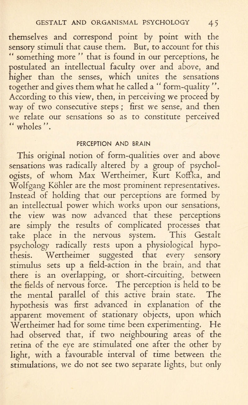 themselves and correspond point by point with the sensory stimuli that cause them. But, to account for this “ something more ” that is found in our perceptions, he postulated an intellectual faculty over and above, and higher than the senses, which unites the sensations together and gives them what he called a *f form-quality According to this view, then, in perceiving we proceed by way of two consecutive steps ,* first we sense, and then we relate our sensations so as to constitute perceived “ wholes ”. PERCEPTION AND BRAIN This original notion of form-qualities over and above sensations was radically altered by a group of psychol¬ ogists, of whom Max Wertheimer, Kurt Koffka, and Wolfgang Kohler are the most prominent representatives. Instead of holding that our perceptions are formed by an intellectual power which works upon our sensations, the view was now advanced that these perceptions are simply the results of complicated processes that take place in the nervous system. This Gestalt psychology radically rests upon a physiological hypo¬ thesis. Wertheimer suggested that every sensory stimulus sets up a field-action in the brain, and that there is an overlapping, or short-circuiting, between the fields of nervous force. The perception is held to be the mental parallel of this active brain state. The hypothesis was first advanced in explanation of the apparent movement of stationary objects, upon which Wertheimer had for some time been experimenting. He had observed that, if two neighbouring areas of the retina of the eye are stimulated one after the other by light, with a favourable interval of time between the stimulations, we do not see two separate lights, but only