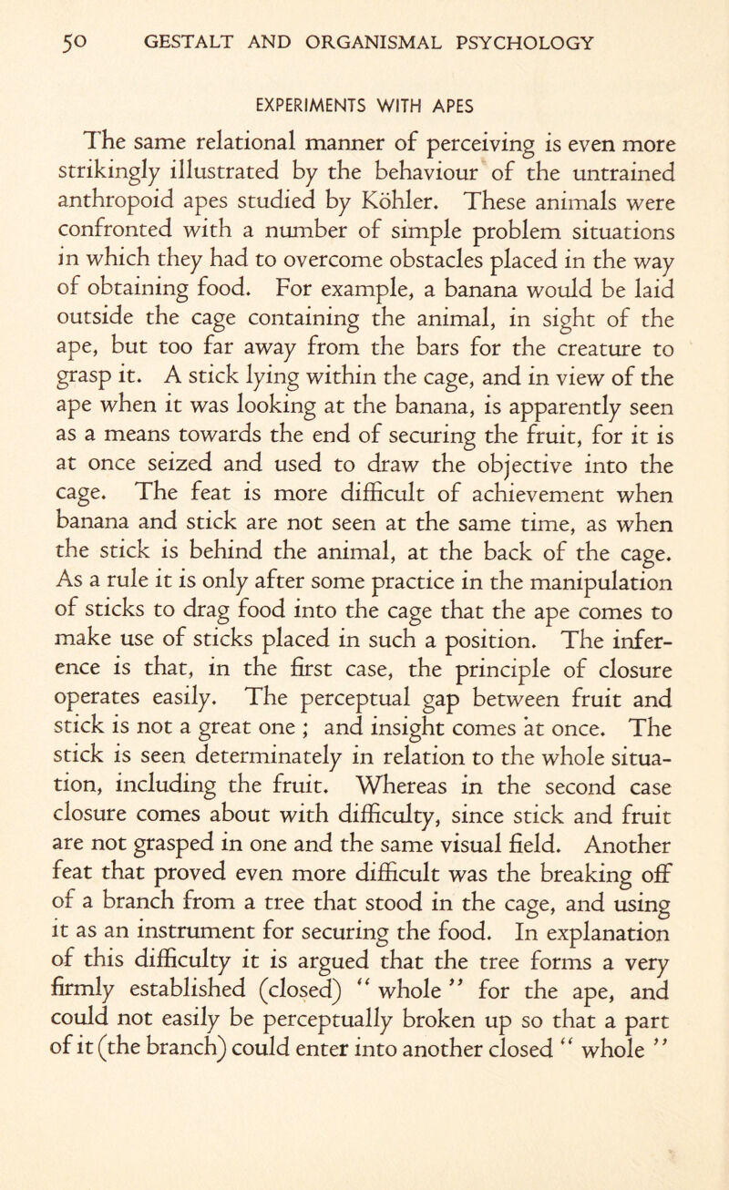 EXPERIMENTS WITH APES The same relational manner of perceiving is even more strikingly illustrated by the behaviour of the untrained anthropoid apes studied by Kohler. These animals were confronted with a number of simple problem situations in which they had to overcome obstacles placed in the way of obtaining food. For example, a banana would be laid outside the cage containing the animal, in sight of the ape, but too far away from the bars for the creature to grasp it. A stick lying within the cage, and in view of the ape when it was looking at the banana, is apparently seen as a means towards the end of securing the fruit, for it is at once seized and used to draw the objective into the cage. The feat is more difficult of achievement when banana and stick are not seen at the same time, as when the stick is behind the animal, at the back of the cage. As a rule it is only after some practice in the manipulation of sticks to drag food into the cage that the ape comes to make use of sticks placed in such a position. The infer¬ ence is that, in the first case, the principle of closure operates easily. The perceptual gap between fruit and stick is not a great one ; and insight comes at once. The stick is seen determinately in relation to the whole situa¬ tion, including the fruit. Whereas in the second case closure comes about with difficulty, since stick and fruit are not grasped in one and the same visual field. Another feat that proved even more difficult was the breaking off of a branch from a tree that stood in the cage, and using it as an instrument for securing the food. In explanation of this difficulty it is argued that the tree forms a very firmly established (closed) “ whole ” for the ape, and could not easily be perceptually broken up so that a part of it (the branch) could enter into another closed “ whole ”