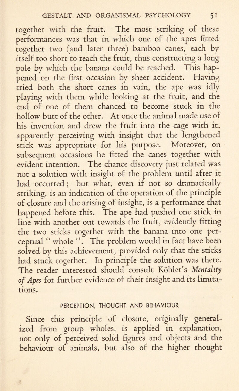 together with the fruit. The most striking of these performances was that in which one of the apes fitted together two (and later three) bamboo canes, each bp itself too short to reach the fruit, thus constructing a long pole bp which the banana could be reached. This hap¬ pened on the first occasion bp sheer accident. Having tried both the short canes in vain, the ape was idlp plaping with them while looking at the fruit, and the end of one of them chanced to become stuck in the hollow butt of the other. At once the animal made use of his invention and drew the fruit into the cage with it, apparentlp perceiving with insight that the lengthened stick was appropriate for his purpose. Moreover, on subsequent occasions he fitted the canes together with evident intention. The chance discoverp just related was not a solution with insight of the problem until after it had occurred ; but what, even if not so dramaticalip striking, is an indication of the operation of the principle of closure and the arising of insight, is a performance that happened before this. The ape had pushed one stick in line with another out towards the fruit, evidentlp fitting the two sticks together with the banana into one per¬ ceptual “ whole ”. The problem would in fact have been solved bp this achievement, provided onlp that the sticks had stuck together. In principle the solution was there. The reader interested should consult Kohler's Mentality of Apes for further evidence of their insight and its limita¬ tions. PERCEPTION, THOUGHT AND BEHAVIOUR Since this principle of closure, originallp general¬ ized from group wholes, is applied in explanation, not onlp of perceived solid figures and objects and the behaviour of animals, but also of the higher thought
