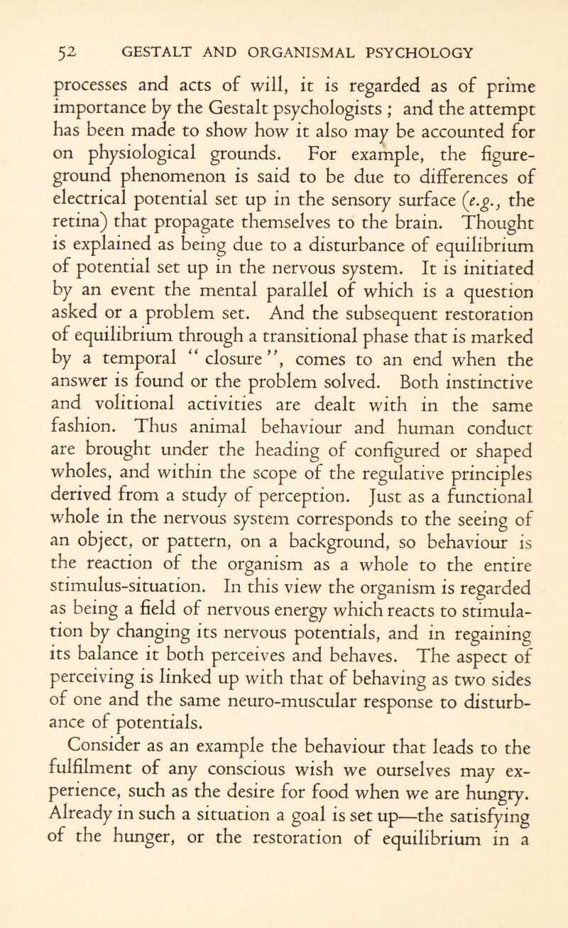 processes and acts of will, it is regarded as of prime importance by the Gestalt psychologists ; and the attempt has been made to show how it also may be accounted for on physiological grounds. For example, the figure- ground phenomenon is said to be due to differences of electrical potential set up in the sensory surface (e.g., the retina) that propagate themselves to the brain. Thought is explained as being due to a disturbance of equilibrium of potential set up in the nervous system. It is initiated by an event the mental parallel of which is a question asked or a problem set. And the subsequent restoration of equilibrium through a transitional phase that is marked by a temporal “ closure”, comes to an end when the answer is found or the problem solved. Both instinctive and volitional activities are dealt with in the same fashion. Thus animal behaviour and human conduct are brought under the heading of configured or shaped wholes, and within the scope of the regulative principles derived from a study of perception. Just as a functional whole in the nervous system corresponds to the seeing of an object, or pattern, on a background, so behaviour is the reaction of the organism as a whole to the entire stimulus-situation. In this view the organism is regarded as being a field of nervous energy which reacts to stimula¬ tion by changing its nervous potentials, and in regaining its balance it both perceives and behaves. The aspect of perceiving is linked up with that of behaving as two sides of one and the same neuro-muscular response to disturb¬ ance of potentials. Consider as an example the behaviour that leads to the fulfilment of any conscious wish we ourselves may ex¬ perience, such as the desire for food when we are hungry. Already in such a situation a goal is set up—the satisfying of the hunger, or the restoration of equilibrium in a