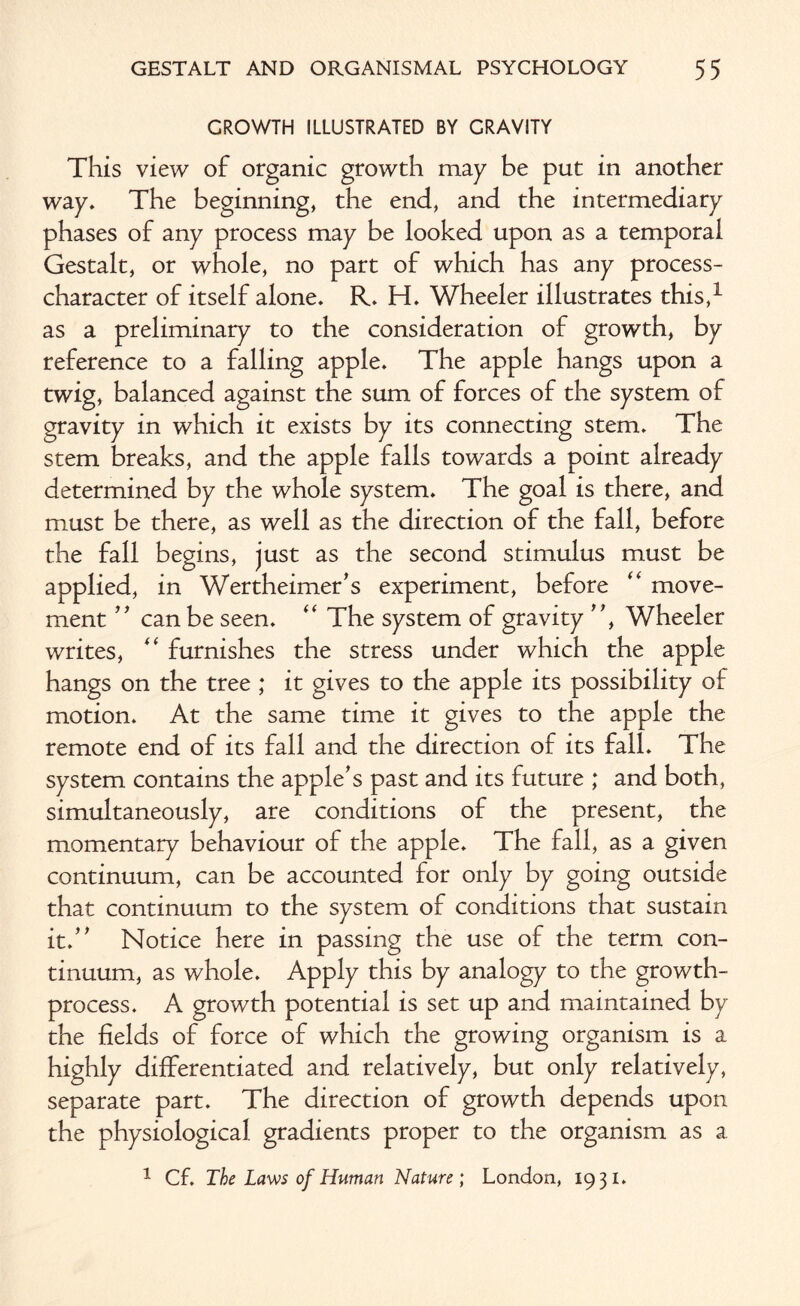 GROWTH ILLUSTRATED BY GRAVITY This view of organic growth may be put in another way. The beginning, the end, and the intermediary phases of any process may be looked upon as a temporal Gestalt, or whole, no part of which has any process- character of itself alone. R. H. Wheeler illustrates this,1 as a preliminary to the consideration of growth, by reference to a falling apple. The apple hangs upon a twig, balanced against the sum of forces of the system of gravity in which it exists by its connecting stem. The stem breaks, and the apple falls towards a point already determined by the whole system. The goal is there, and must be there, as well as the direction of the fall, before the fall begins, just as the second stimulus must be applied, in Wertheimer's experiment, before “ move¬ ment  can be seen. “ The system of gravity , Wheeler writes, “ furnishes the stress under which the apple hangs on the tree ; it gives to the apple its possibility of motion. At the same time it gives to the apple the remote end of its fall and the direction of its fall. The system contains the apple's past and its future ; and both, simultaneously, are conditions of the present, the momentary behaviour of the apple. The fall, as a given continuum, can be accounted for only by going outside that continuum to the system of conditions that sustain it. Notice here in passing the use of the term con¬ tinuum, as whole. Apply this by analogy to the growth- process. A growth potential is set up and maintained by the fields of force of which the growing organism is a highly differentiated and relatively, but only relatively, separate part. The direction of growth depends upon the physiological gradients proper to the organism as a. 1 Cf. The Laws of Human Nature ; London, 1931.