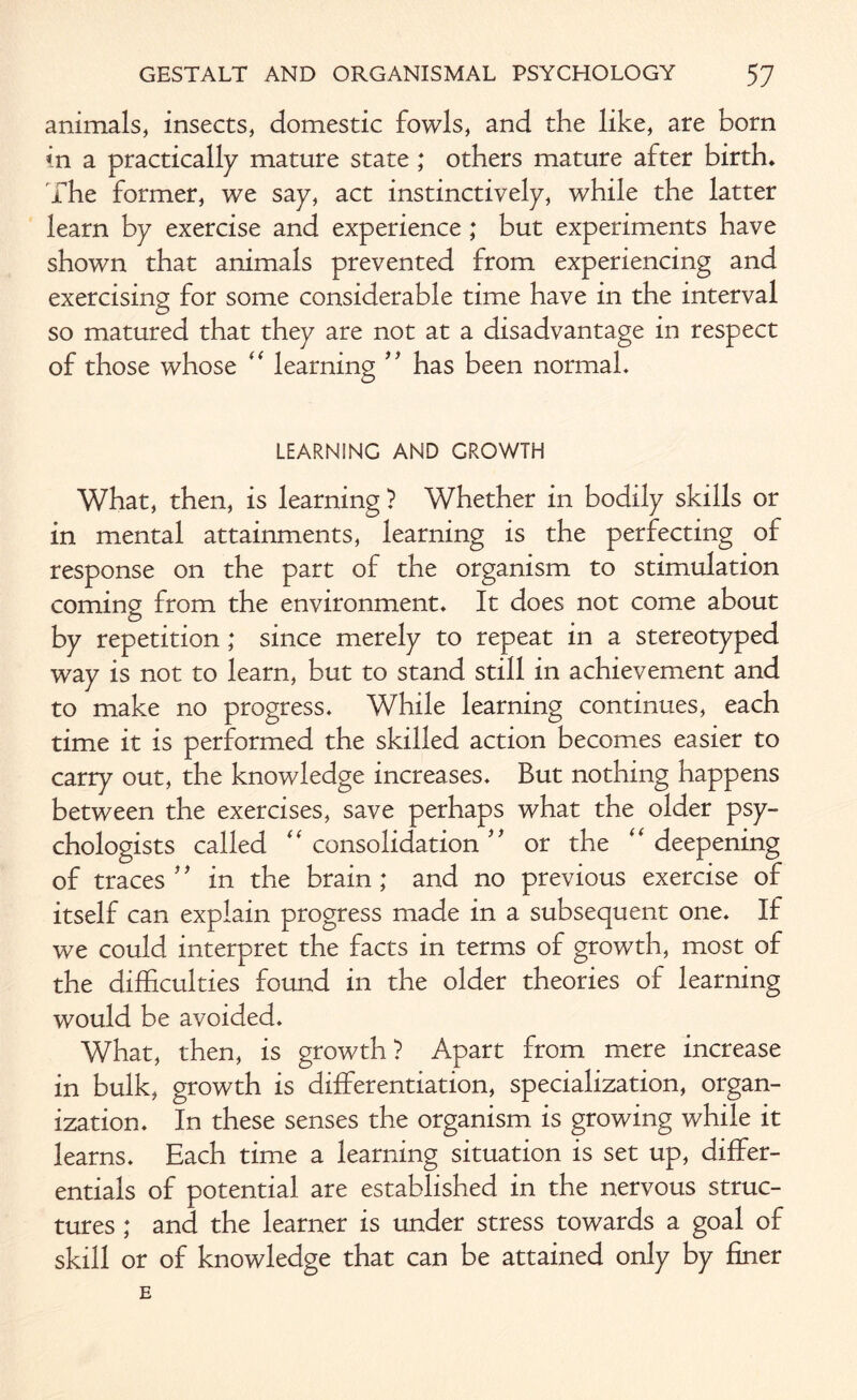 animals, insects, domestic fowls, and the like, are born in a practically mature state; others mature after birth. The former, we say, act instinctively, while the latter learn by exercise and experience ; but experiments have shown that animals prevented from experiencing and exercising for some considerable time have in the interval so matured that they are not at a disadvantage in respect of those whose “ learning ” has been normal. LEARNING AND GROWTH What, then, is learning ? Whether in bodily skills or in mental attainments, learning is the perfecting of response on the part of the organism to stimulation coming from the environment. It does not come about by repetition; since merely to repeat in a stereotyped way is not to learn, but to stand still in achievement and to make no progress. While learning continues, each time it is performed the skilled action becomes easier to carry out, the knowledge increases. But nothing happens between the exercises, save perhaps what the older psy¬ chologists called “ consolidation or the “ deepening of traces 9 9 in the brain; and no previous exercise of itself can explain progress made in a subsequent one. If we could interpret the facts in terms of growth, most of the difficulties found in the older theories of learning would be avoided. What, then, is growth? Apart from mere increase in bulk, growth is differentiation, specialization, organ¬ ization. In these senses the organism is growing while it learns. Each time a learning situation is set up, differ¬ entials of potential are established in the nervous struc¬ tures ; and the learner is under stress towards a goal of skill or of knowledge that can be attained only by finer