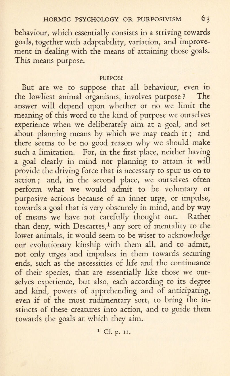 behaviour, which essentially consists in a striving towards goals, together with adaptability, variation, and improve¬ ment in dealing with the means of attaining those goals. This means purpose. PURPOSE But are we to suppose that all behaviour, even in the lowliest animal organisms, involves purpose ? The answer will depend upon whether or no we limit the meaning of this word to the kind of purpose we ourselves experience when we deliberately aim at a goal, and set about planning means by which we may reach it; and there seems to be no good reason why we should make such a limitation. For, in the first place, neither having a goal clearly in mind nor planning to attain it will provide the driving force that is necessary to spur us on to action; and, in the second place, we ourselves often perform what we would admit to be voluntary or purposive actions because of an inner urge, or impulse, towards a goal that is very obscurely in mind, and by way of means we have not carefully thought out. Rather than deny, with Descartes,1 any sort of mentality to the lower animals, it would seem to be wiser to acknowledge our evolutionary kinship with them all, and to admit, not only urges and impulses in them towards securing ends, such as the necessities of life and the continuance of their species, that are essentially like those we our¬ selves experience, but also, each according to its degree and kind, powers of apprehending and of anticipating, even if of the most rudimentary sort, to bring the in¬ stincts of these creatures into action, and to guide them towards the goals at which they aim.