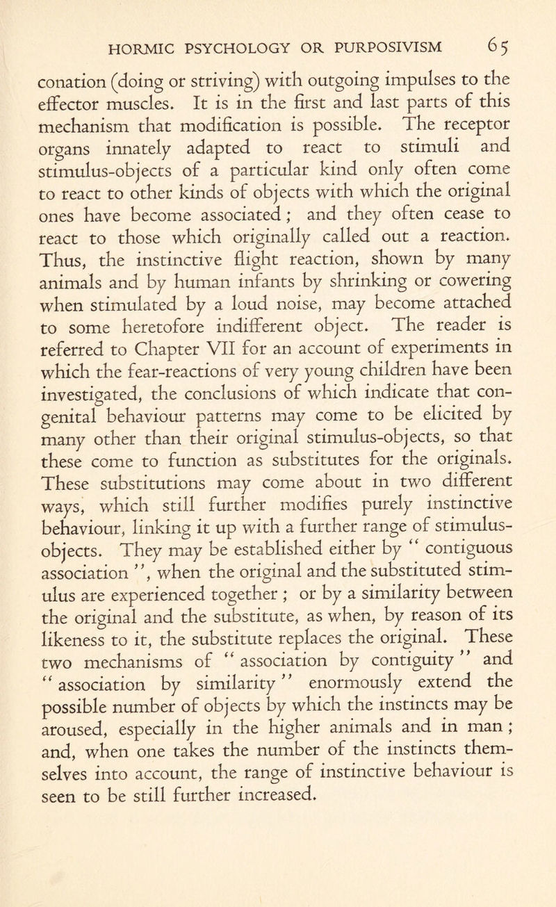 conation (doing or striving) with outgoing impulses to the effector muscles. It is in the first and last parts of this mechanism that modification is possible. The receptor organs innately adapted to react to stimuli and stimulus-objects of a particular kind only often come to react to other kinds of objects with which the original ones have become associated; and they often cease to react to those which originally called out a reaction. Thus, the instinctive flight reaction, shown by many animals and by human infants by shrinking or cowering when stimulated by a loud noise, may become attached to some heretofore indifferent object. The reader is referred to Chapter VII for an account of experiments in which the fear-reactions of very young children have been investigated, the conclusions of which indicate that con¬ genital behaviour patterns may come to be elicited by many other than their original stimulus-objects, so that these come to function as substitutes for the originals. These substitutions may come about in two different ways, which still further modifies purely instinctive behaviour, linking it up with a further range of stimulus- objects. They may be established either by “ contiguous association * *, when the original and the substituted stim¬ ulus are experienced together ; or by a similarity between the original and the substitute, as when, by reason of its likeness to it, the substitute replaces the original. These two mechanisms of  association by contiguity and “ association by similarity enormously extend the possible number of objects by which the instincts may be aroused, especially in the higher animals and in man; and, when one takes the number of the instincts them¬ selves into account, the range of instinctive behaviour is seen to be still further increased.