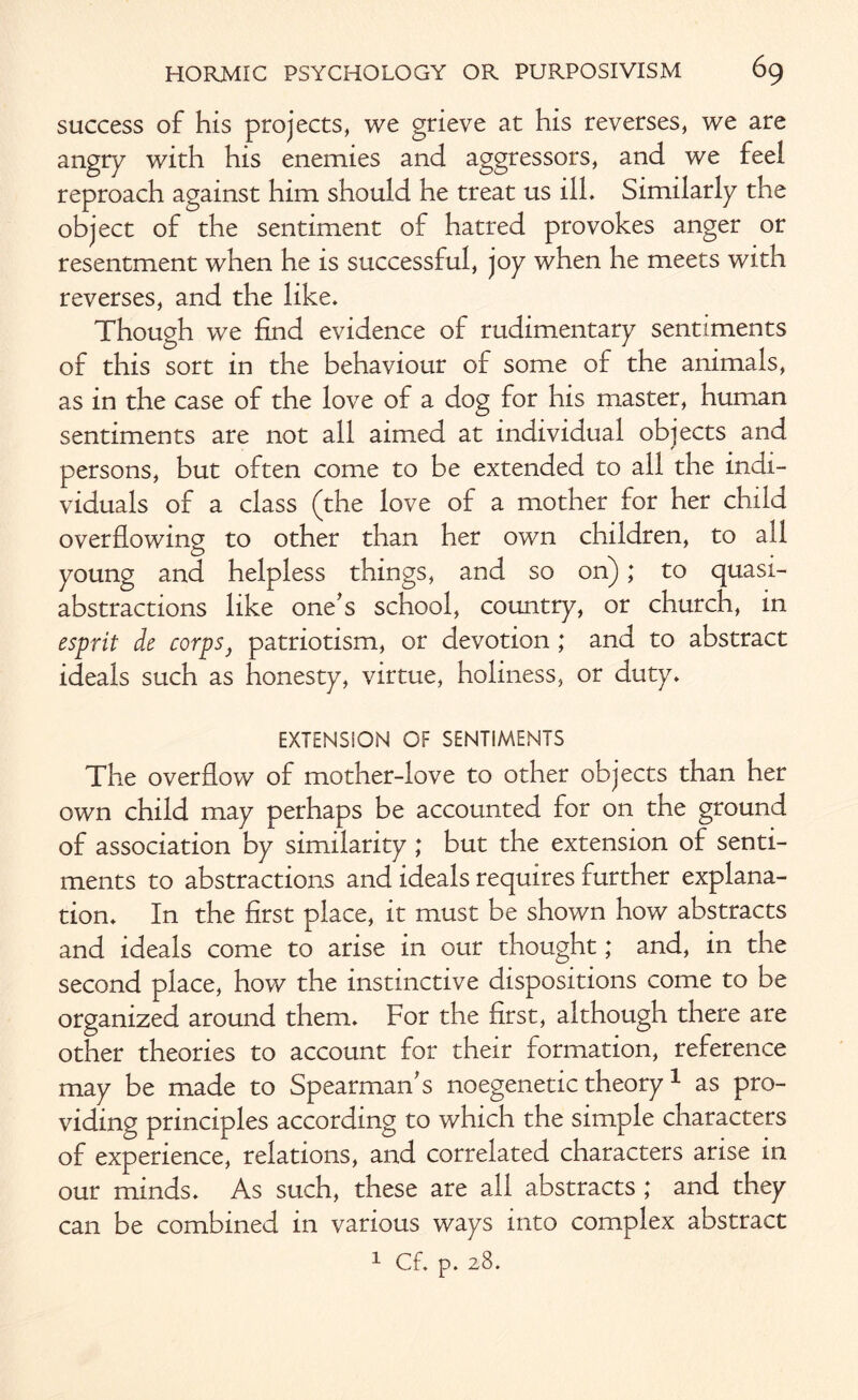 success of his projects, we grieve at his reverses, we are angry with his enemies and aggressors, and we feel reproach against him should he treat us ill. Similarly the object of the sentiment of hatred provokes anger or resentment when he is successful, joy when he meets with reverses, and the like. Though we find evidence of rudimentary sentiments of this sort in the behaviour of some of the animals, as in the case of the love of a dog for his master, human sentiments are not all aimed at individual objects and persons, but often come to be extended to all the indi¬ viduals of a class (the love of a mother for her child overflowing to other than her own children, to all young and helpless things, and so on); to quasi¬ abstractions like one's school, country, or church, in esprit de corps} patriotism, or devotion; and to abstract ideals such as honesty, virtue, holiness, or duty. EXTENSiON OF SENTIMENTS The overflow of mother-love to other objects than her own child may perhaps be accounted for on the ground of association by similarity ; but the extension of senti¬ ments to abstractions and ideals requires further explana¬ tion. In the first place, it must be shown how abstracts and ideals come to arise in our thought; and, in the second place, how the instinctive dispositions come to be organized around them. For the first, although there are other theories to account for their formation, reference may be made to Spearman's noegenetic theory1 as pro¬ viding principles according to which the simple characters of experience, relations, and correlated characters arise in our minds. As such, these are all abstracts ,* and they can be combined in various ways into complex abstract