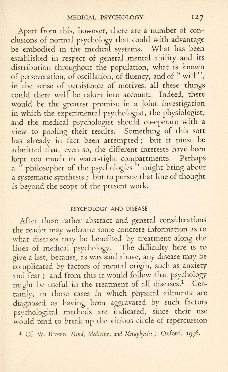 Apart from this, however, there are a number of con¬ clusions of normal psychology that could with advantage be embodied in the medical systems. What has been established in respect of general mental ability and its distribution throughout the population, what is known of perseveration, of oscillation, of fluency, and of ** will * , in the sense of persistence of motives, all these things could there well be taken into account. Indeed, there would be the greatest promise in a joint investigation in which the experimental psychologist, the physiologist, and the medical psychologist should co-operate with a view to pooling their results. Something of this sort has already in fact been attempted ; but it must be admitted that, even so, the different interests have been kept too much in water-tight compartments. Perhaps a “ philosopher of the psychologies ** might bring about a systematic synthesis ; but to pursue that line of thought is beyond the scope of the present work. PSYCHOLOGY AND DISEASE After these rather abstract and general considerations the reader may welcome some concrete information as to what diseases may be benefited by treatment along the lines of medical psychology. The difficulty here is to give a lsst, because, as was said above, any disease may be complicated by factors of mental origin, such as anxiety and fear ; and from this it would follow that psychology might be useful in the treatment of all diseases.1 Cer¬ tainly, in those cases in which physical ailments are diagnosed as having been aggravated by such factors psychological methods are indicated, since their use would tend to break up the vicious circle of repercussion 1 Cf. W. Brown, Mind, Medicine} and Metaphysics; Oxford, 193C