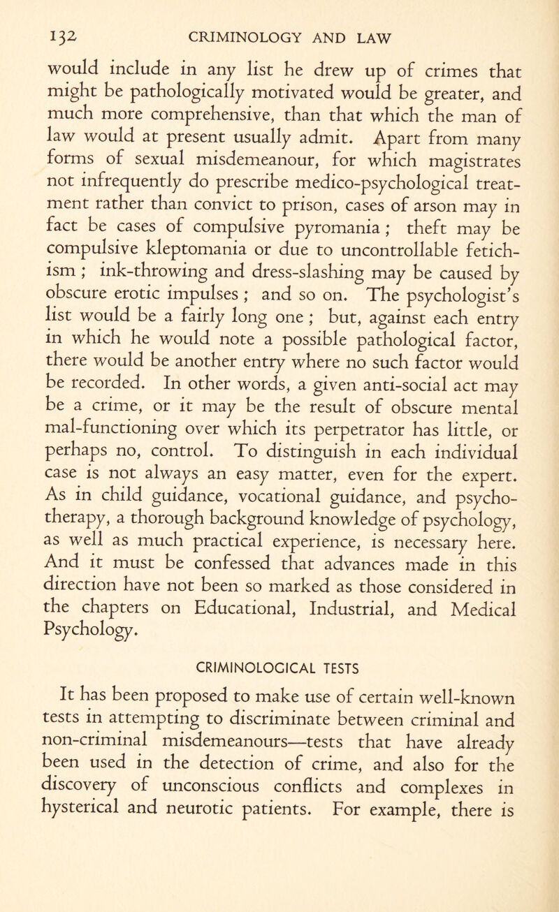 would include in any list he drew up of crimes that might be pathologically motivated would be greater, and much more comprehensive, than that which the man of law would at present usually admit. Apart from many forms of sexual misdemeanour, for which magistrates not infrequently do prescribe medico-psychological treat¬ ment rather than convict to prison, cases of arson may in fact be cases of compulsive pyromania; theft may be compulsive kleptomania or due to uncontrollable fetich- ism ; ink-throwing and dress-slashing may be caused by obscure erotic impulses ; and so on. The psychologist’s list would be a fairly long one ; but, against each entry in which he would note a possible pathological factor, there would be another entry where no such factor would be recorded. In other words, a given anti-social act may be a crime, or it may be the result of obscure mental mal-functioning over which its perpetrator has little, or perhaps no, control. To distinguish in each individual case is not always an easy matter, even for the expert. As in child guidance, vocational guidance, and psycho¬ therapy, a thorough background knowledge of psychology, as well as much practical experience, is necessary here. And it must be confessed that advances made in this direction have not been so marked as those considered in the chapters on Educational, Industrial, and Medical Psychology. CRIMINOLOGICAL TESTS It has been proposed to make use of certain well-known tests in attempting to discriminate between criminal and non-criminal misdemeanours—tests that have already been used in the detection of crime, and also for the discovery of unconscious conflicts and complexes in hysterical and neurotic patients. For example, there is