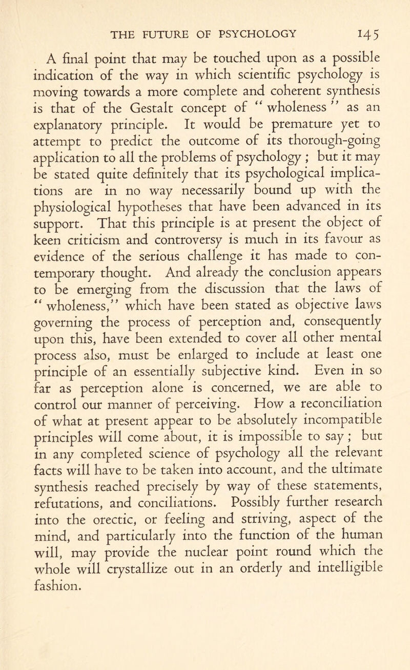 A final point that may be touched upon as a possible indication of the way in which scientific psychology is moving towards a more complete and coherent synthesis is that of the Gestalt concept of  wholeness ” as an explanatory principle. It would be premature yet to attempt to predict the outcome of its thorough-going application to all the problems of psychology ; but it may be stated quite definitely that its psychological implica¬ tions are in no way necessarily bound up with the physiological hypotheses that have been advanced in its support. That this principle is at present the object of keen criticism and controversy is much in its favour as evidence of the serious challenge it has made to con¬ temporary thought. And already the conclusion appears to be emerging from the discussion that the laws of “ wholeness/' which have been stated as objective laws governing the process of perception and, consequently upon this, have been extended to cover all other mental process also, must be enlarged to include at least one principle of an essentially subjective kind. Even in so far as perception alone is concerned, we are able to control our manner of perceiving. How a reconciliation of what at present appear to be absolutely incompatible principles will come about, it is impossible to say ; but in any completed science of psychology all the relevant facts will have to be taken into account, and the ultimate synthesis reached precisely by way of these statements, refutations, and conciliations. Possibly further research into the orectic, or feeling and striving, aspect of the mind, and particularly into the function of the human will, may provide the nuclear point round which the whole will crystallize out in an orderly and intelligible fashion.