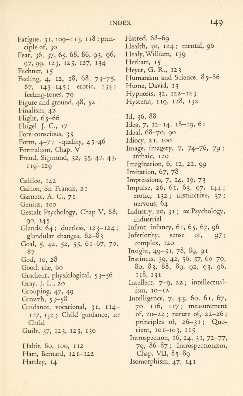 Fatigue, 31, 109-113, 118; prin¬ ciple of, 30 Fear, 36, 37, 65, 68, 86, 93, 96, 97,99, 123, 125, 127, 134 Fechner, 15 Feeling, 4, 12, 18, 68, 73—75* 87, 14 3-14 5; erotic, 134; feeling-tones, 79 Figure and ground, 48, 52 Finalism, 42 Flight, 65—66 Flugel, J. C., 17 Fore-conscious, 35 Form, 4-7; -quality, 45-46 Formalism, Chap. V Freud, Sigmund, 32, 35, 42, 43, 119-129 Galileo, 142 Galton, Sir Francis, 21 Garnett, A. C., 71 Genius, 100 Gestalt Psychology, Chap V, 88, 90, 145 Glands, 64; ductless, 12 3-124; glandular changes, 82—83 Goal, 5, 42, 52, 55, 61-67, 70, 87 God, 10, 28 Good, the, 60 Gradient, physiological, 5 3—56 Gray, J. L., 20 Grouping, 47, 49 Growth, 53—58 Guidance, vocational, 31, 114— 117, 132; Child guidance, see Child Guilt, 37, 123, 125, 130 Habit, 80, 100, 112 Hart, Bernard, 121-122 Hartley, 14 Hatred, 68—69 Health, 30, 124; mental, 96 Healy, William, 139 Herbart, 15 Heyer, G. R., 123 Humanism and Science, 85—86 Hume, David, 13 Hypnosis, 32, 122—123 Hysteria, 119, 128, 132 Id, 36, 88 Idea, 7, 12-14, 18-19, 61 Ideal, 68-70, 90 Idiocy, 21, 100 Image, imagery, 7, 74~76, 79 1 archaic, 120 Imagination, 6, 12, 22, 99 Imitation, 67, 78 Impressions, 7, 14, 19, 73 Impulse, 26, 61, 63, 97, 144,* erotic, 132 ; instinctive, 37 ; nervous, 64 Industry, 20, 31 ; see.Psychology, industrial Infant, infancy, 61, 65, 67, 96 Inferiority, sense of, 97; complex, 120 Insight, 49-51, 78, 89, 91 Instincts, 39, 42, 56, 57, 60-70, 80, 83, 88, 89, 92, 93, 96, 118, 131 Intellect, 7-9, 22; intellectual- ism, 10—12 Intelligence, 7, 43, 60, 61, 67, 70, 116, 117 ; measurement of, 20—22 ; nature of, 22—26 ; principles of, 26—31; Quo¬ tient, 101-103, Ix5 Introspection, 16, 24, 31,72—77, 79, 86—87 ; Introspectionism, Chap. VII, 85-89 Isomorphism, 47, 141