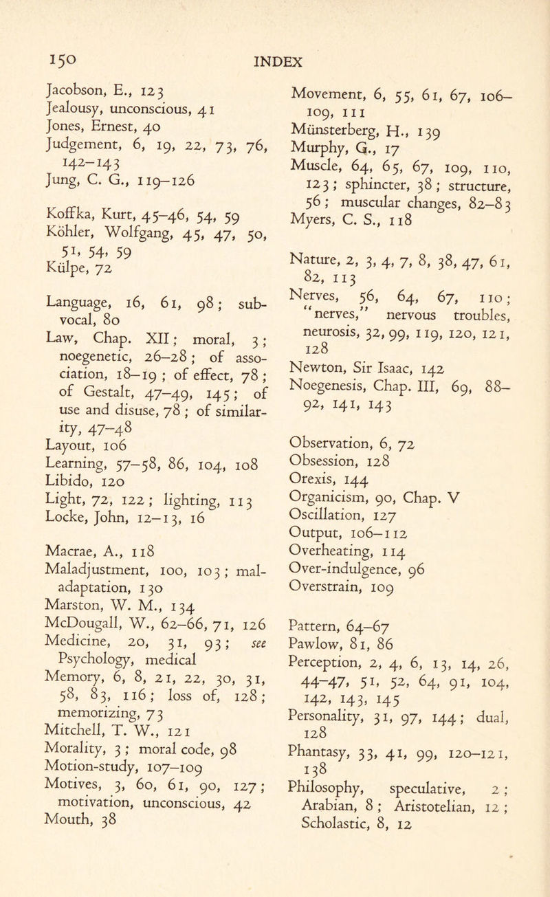 Jacobson, E., 123 Jealousy, unconscious, 41 Jones, Ernest, 40 Judgement, 6, 19, 22, 73, 76, 142-14 3 Jung, C. G., 119-126 Koffka, Kurt, 45-46, 54, 59 Kohler, Wolfgang, 45, 47, 50, 5L 54> 59 Kiilpe, 72 Language, 16, 61, 98; sub¬ vocal, 80 Law, Chap. XII; moral, 3 ; noegenetic, 26-28; of asso¬ ciation, 18-19; of effect, 78; of Gestalt, 47-49, 145; of use and disuse, 78 ; of similar¬ ity, 47-48 Layout, 106 Learning, 57-58, 86, 104, 108 Libido, 120 Light, 72, 122 ; lighting, 113 Locke, John, 12-13, *6 Macrae, A., 118 Maladjustment, 100, 103; mal- adaptation, 130 Marston, W. M., 134 McDougall, W., 62-66, 71, 126 Medicine, 20, 31, 93; see Psychology, medical Memory, 6, 8, 21, 22, 30, 31, 58, 83, 116; loss of, 128; memorizing, 73 Mitchell, T. W., 121 Morality, 3 ; moral code, 98 Motion-study, 107—109 Motives, 3, 60, 61, 90, 127; motivation, unconscious, 42 Mouth, 38 Movement, 6, 55, 61, 67, 106- 109, hi Miinsterberg, H., 139 Murphy, G., 17 Muscle, 64, 65, 67, 109, no, 123; sphincter, 38; structure, 56 ; muscular changes, 82-8 3 Myers, C. S., 118 Nature, 2, 3, 4, 7, 8, 38, 47, 61, 82, 113 Nerves, 56, 64, 67, no; “nerves,” nervous troubles, neurosis, 32, 99, 119, 120, 121, 128 Newton, Sir Isaac, 142 Noegenesis, Chap. Ill, 69, 88- 92, 141, 143 Observation, 6, 72 Obsession, 128 Orexis, 144 Organicism, 90, Chap. V Oscillation, 127 Output, 106-112 Overheating, 114 Over-indulgence, 96 Overstrain, 109 Pattern, 64-67 Pawlow, 81, 86 Perception, 2, 4, 6, 13, 14, 26, 44 47* 5L 52> 64, 91, 104, 142, 143, 145 Personality, 31, 97, 144; dual, 128 Phantasy, 33, 41, 99, 120-121, 138 Philosophy, speculative, 2 ; Arabian, 8 ; Aristotelian, 12 ; Scholastic, 8, 12