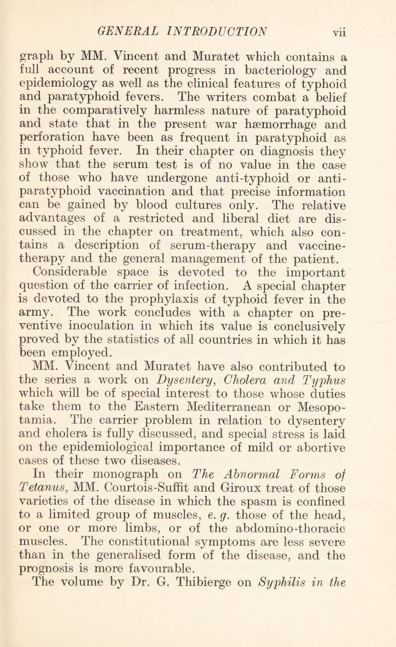 graph by MM. Vincent and Muratet which contains a full account of recent progress in bacteriology and epidemiology as well as the clinical features of typhoid and paratyphoid fevers. The writers combat a belief in the comparatively harmless nature of paratyphoid and state that in the present war haemorrhage and perforation have been as frequent in paratyphoid as in typhoid fever. In their chapter on diagnosis they show that the serum test is of no value in the case of those who have undergone anti-typhoid or anti- paratyphoid vaccination and that precise information can be gained by blood cultures only. The relative advantages of a restricted and liberal diet are dis¬ cussed in the chapter on treatment, which also con¬ tains a description of serum-therapy and vaccine- therapy and the general management of the patient. Considerable space is devoted to the important question of the carrier of infection. A special chapter is devoted to the prophylaxis of typhoid fever in the army. The work concludes with a chapter on pre¬ ventive inoculation in which its value is conclusively proved by the statistics of all countries in which it has been employed. MM. Vincent and Muratet have also contributed to the series a work on Dysentery, Cholera and Typhus which will be of special interest to those whose duties take them to the Eastern Mediterranean or Mesopo¬ tamia. The carrier problem in relation to dysentery and cholera is fully discussed, and special stress is laid on the epidemiological importance of mild or abortive cases of these two diseases. In their monograph on The Abnormal Forms of Tetanus, MM. Court ois-Suffit and Giroux treat of those varieties of the disease in which the spasm is confined to a limited group of muscles, e. g. those of the head, or one or more limbs, or of the abdomino-thoracic muscles. The constitutional symptoms are less severe than in the generalised form of the disease, and the prognosis is more favourable. The volume by Dr. G. Thibierge on Syphilis in the