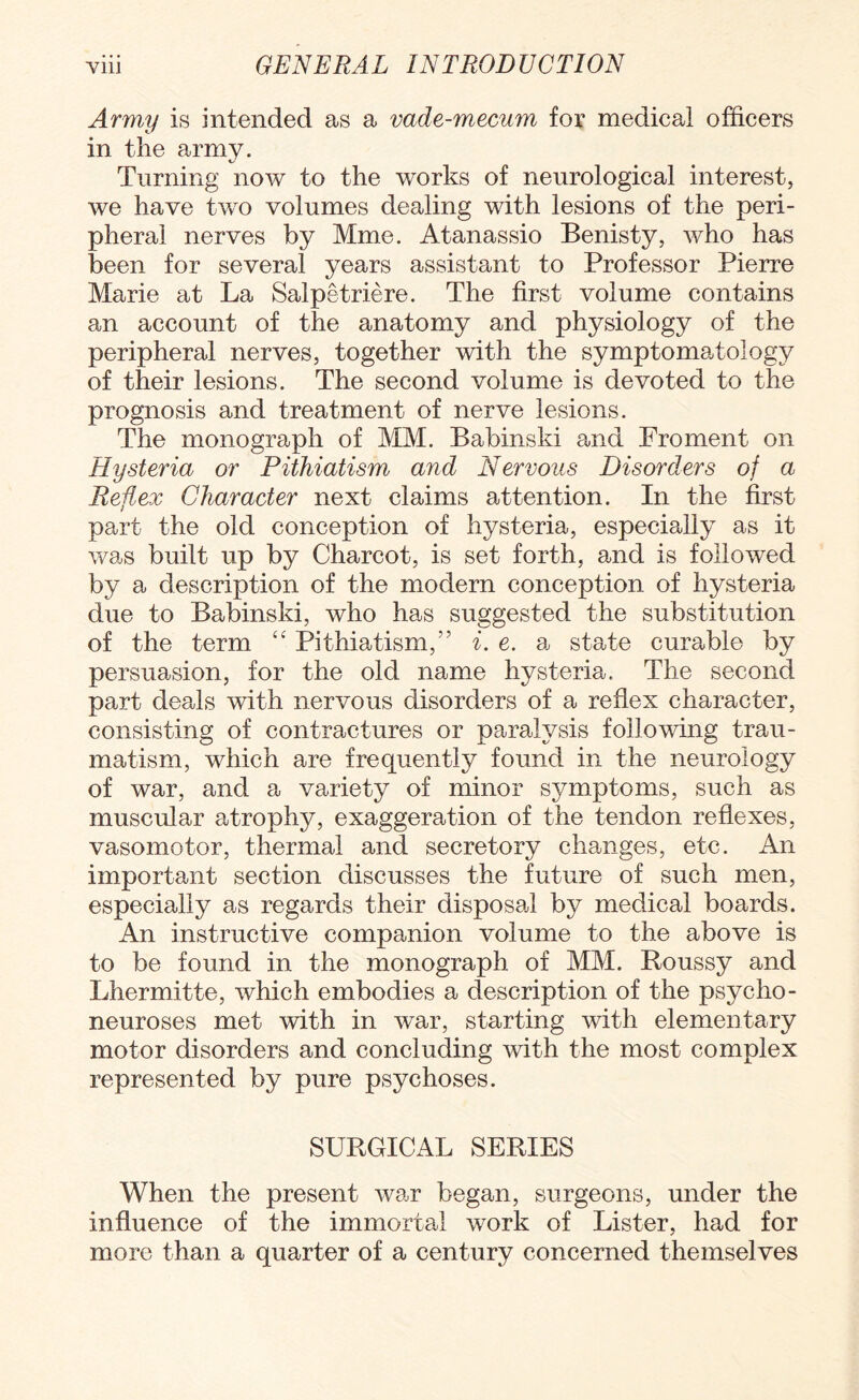 Army is intended as a vade-mecum for medical officers in the army. Turning now to the works of neurological interest, we have two volumes dealing with lesions of the peri¬ pheral nerves by Mme. Atanassio Benisty, who has been for several years assistant to Professor Pierre Marie at La Salpetriere. The first volume contains an account of the anatomy and physiology of the peripheral nerves, together with the symptomatology of their lesions. The second volume is devoted to the prognosis and treatment of nerve lesions. The monograph of MM. Babinski and Froment on Hysteria or Pithiatism and Nervous Disorders of a Reflex Character next claims attention. In the first part the old conception of hysteria, especially as it was built up by Charcot, is set forth, and is followed by a description of the modern conception of hysteria due to Babinski, who has suggested the substitution of the term “ Pithiatism,” i. e. a state curable by persuasion, for the old name hysteria. The second part deals with nervous disorders of a reflex character, consisting of contractures or paralysis following trau¬ matism, which are frequently found in the neurology of war, and a variety of minor symptoms, such as muscular atrophy, exaggeration of the tendon reflexes, vasomotor, thermal and secretory changes, etc. An important section discusses the future of such men, especially as regards their disposal by medical boards. An instructive companion volume to the above is to be found in the monograph of MM. Roussy and Lhermitte, which embodies a description of the psycho- neuroses met with in war, starting with elementary motor disorders and concluding with the most complex represented by pure psychoses. SURGICAL SERIES When the present war began, surgeons, under the influence of the immortal work of Lister, had for more than a quarter of a century concerned themselves