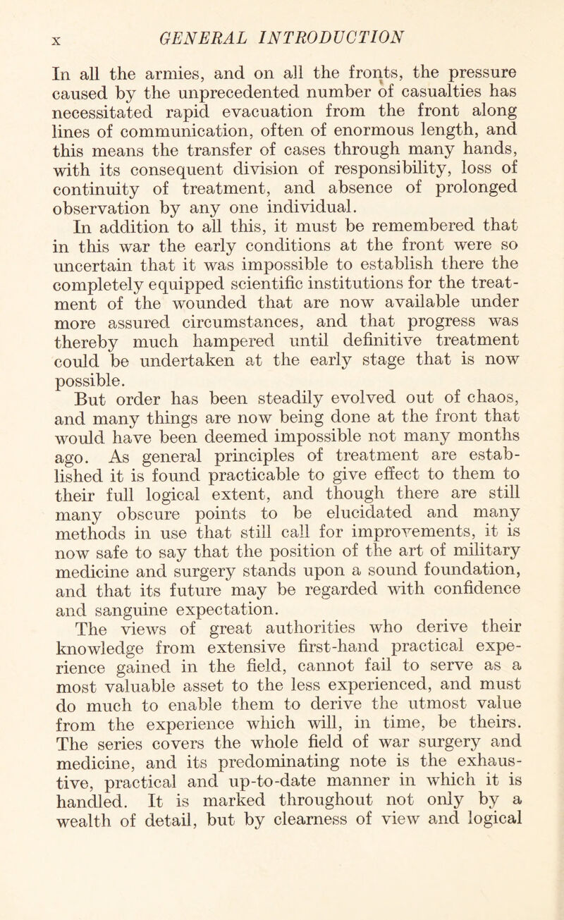 In all the armies, and on all the fronts, the pressure caused by the unprecedented number of casualties has necessitated rapid evacuation from the front along lines of communication, often of enormous length, and this means the transfer of cases through many hands, with its consequent division of responsibility, loss of continuity of treatment, and absence of prolonged observation by any one individual. In addition to all this, it must be remembered that in this war the early conditions at the front were so uncertain that it was impossible to establish there the completely equipped scientific institutions for the treat¬ ment of the wounded that are now available under more assured circumstances, and that progress was thereby much hampered until definitive treatment could be undertaken at the early stage that is now possible. But order has been steadily evolved out of chaos, and many things are now being done at the front that would have been deemed impossible not many months ago. As general principles of treatment are estab¬ lished it is found practicable to give effect to them to their full logical extent, and though there are still many obscure points to be elucidated and many methods in use that still call for improvements, it is now safe to say that the position of the art of military medicine and surgery stands upon a sound foundation, and that its future may be regarded with confidence and sanguine expectation. The views of great authorities who derive their knowledge from extensive first-hand practical expe¬ rience gained in the field, cannot fail to serve as a most valuable asset to the less experienced, and must do much to enable them to derive the utmost value from the experience which will, in time, be theirs. The series covers the whole field of war surgery and medicine, and its predominating note is the exhaus¬ tive, practical and up-to-date manner in which it is handled. It is marked throughout not only by a wealth of detail, but by clearness of view and logical