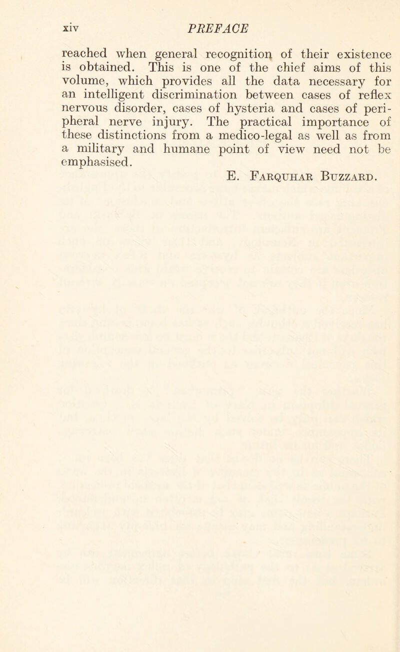 reached when general recognition of their existence is obtained. This is one of the chief aims of this volume, which provides all the data necessary for an intelligent discrimination between cases of reflex nervous disorder, cases of hysteria and cases of peri¬ pheral nerve injury. The practical importance of these distinctions from a medico-legal as well as from a military and humane point of view need not be emphasised. E. Farquhar Buzzard.