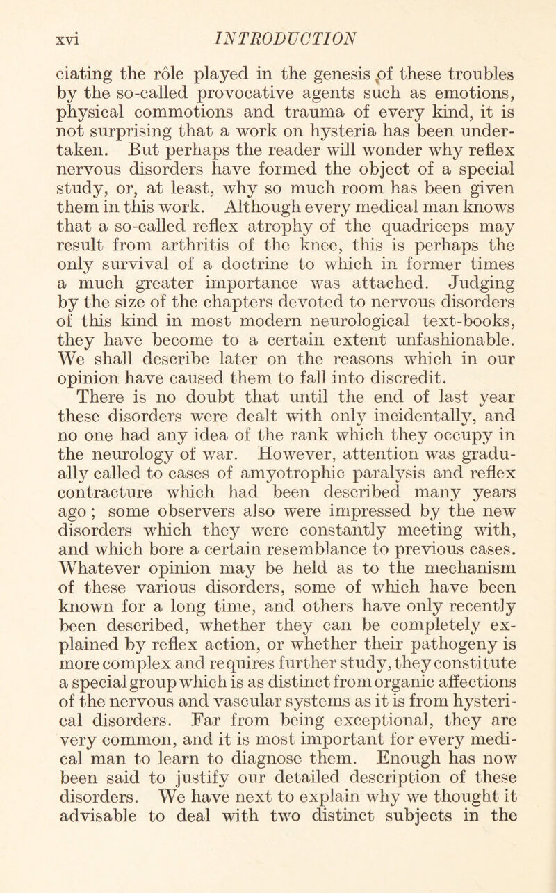 dating the role played in the genesis of these troubles by the so-called provocative agents such as emotions, physical commotions and trauma of every kind, it is not surprising that a work on hysteria has been under¬ taken. But perhaps the reader will wonder why reflex nervous disorders have formed the object of a special study, or, at least, why so much room has been given them in this work. Although every medical man knows that a so-called reflex atrophy of the quadriceps may result from arthritis of the knee, this is perhaps the only survival of a doctrine to which in former times a much greater importance was attached. Judging by the size of the chapters devoted to nervous disorders of this kind in most modern neurological text-books, they have become to a certain extent unfashionable. We shall describe later on the reasons which in our opinion have caused them to fall into discredit. There is no doubt that until the end of last year these disorders were dealt with only incidentally, and no one had any idea of the rank which they occupy in the neurology of war. However, attention was gradu¬ ally called to cases of amyotrophic paralysis and reflex contracture which had been described many years ago ; some observers also were impressed by the new disorders which they were constantly meeting with, and which bore a certain resemblance to previous cases. Whatever opinion may be held as to the mechanism of these various disorders, some of which have been known for a long time, and others have only recently been described, whether they can be completely ex¬ plained by reflex action, or whether their pathogeny is more complex and requires further study, they constitute a special group which is as distinct from organic affections of the nervous and vascular systems as it is from hysteri¬ cal disorders. Far from being exceptional, they are very common, and it is most important for every medi¬ cal man to learn to diagnose them. Enough has now been said to justify our detailed description of these disorders. We have next to explain why we thought it advisable to deal with two distinct subjects in the