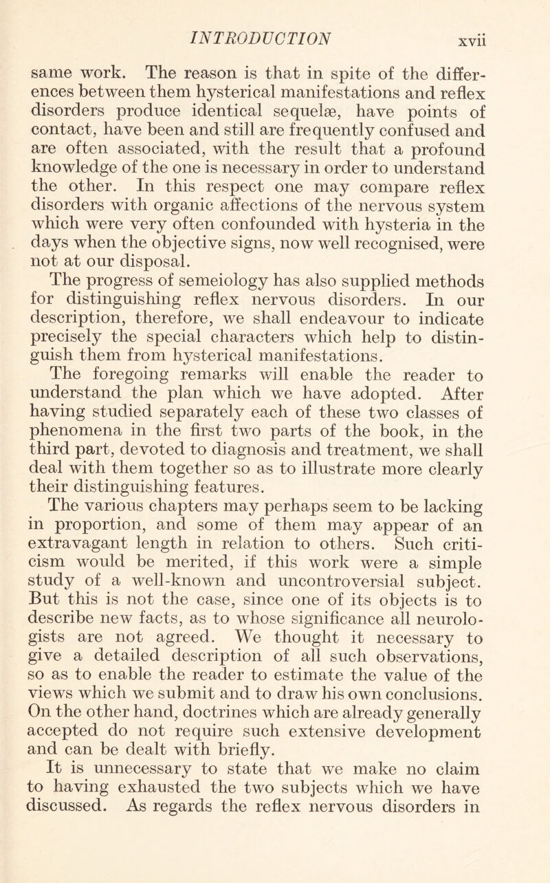 same work. The reason is that in spite of the differ¬ ences between them hysterical manifestations and reflex disorders produce identical sequelse, have points of contact, have been and still are frequently confused and are often associated, with the result that a profound knowledge of the one is necessary in order to understand the other. In this respect one may compare reflex disorders with organic affections of the nervous system which were very often confounded with hysteria in the days when the objective signs, now well recognised, were not at our disposal. The progress of semeiology has also supplied methods for distinguishing reflex nervous disorders. In our description, therefore, we shall endeavour to indicate precisely the special characters which help to distin¬ guish them from hysterical manifestations. The foregoing remarks will enable the reader to understand the plan which we have adopted. After having studied separately each of these two classes of phenomena in the first two parts of the book, in the third part, devoted to diagnosis and treatment, we shall deal with them together so as to illustrate more clearly their distinguishing features. The various chapters may perhaps seem to be lacking in proportion, and some of them may appear of an extravagant length in relation to others. Such criti¬ cism would be merited, if this work were a simple study of a well-known and uncontroversial subject. But this is not the case, since one of its objects is to describe new facts, as to whose significance all neurolo¬ gists are not agreed. We thought it necessary to give a detailed description of all such observations, so as to enable the reader to estimate the value of the views which we submit and to draw his own conclusions. On the other hand, doctrines which are already generally accepted do not require such extensive development and can be dealt with briefly. It is unnecessary to state that we make no claim to having exhausted the two subjects which we have discussed. As regards the reflex nervous disorders in